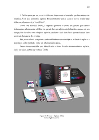 159
A Órbita optou por um press kit diferente, interessante e inusitado, que busca despertar
interesse. Com esse conceito a agência decidiu trabalhar com a ideia de inovar e fazer algo
diferente, algo que esteja “em Órbita”.
Como será mostrado abaixo, a imprensa ganharia o folheto da agência, que fornece
informações sobre quem é a Órbita e o que ela faz; um relógio, simbolizando o espaço em seu
design; um chaveiro, com o logo da agência; um lápis e dois pen drives personalizados. Esse
conteúdo faria parte dos brindes.
Já o press release e as pautas, serão enviando em um envelope e, as fotos da agência e
dos sócios serão montadas como um álbum em uma pasta.
Como último conteúdo, para identificação e forma de saber como contatar a agência,
serão enviados, cartões de visita da Órbita.
Figura 10: Presskit - Agência Órbita
Fonte: Agência Órbita
 