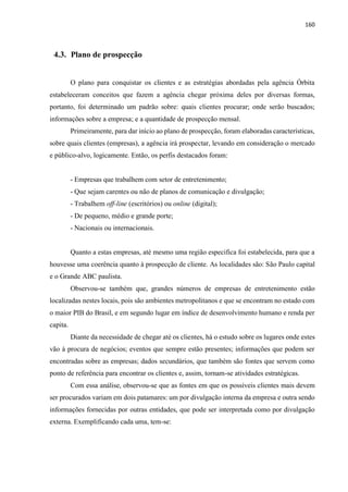 160
4.3. Plano de prospecção
O plano para conquistar os clientes e as estratégias abordadas pela agência Órbita
estabeleceram conceitos que fazem a agência chegar próxima deles por diversas formas,
portanto, foi determinado um padrão sobre: quais clientes procurar; onde serão buscados;
informações sobre a empresa; e a quantidade de prospecção mensal.
Primeiramente, para dar início ao plano de prospecção, foram elaboradas características,
sobre quais clientes (empresas), a agência irá prospectar, levando em consideração o mercado
e público-alvo, logicamente. Então, os perfis destacados foram:
- Empresas que trabalhem com setor de entretenimento;
- Que sejam carentes ou não de planos de comunicação e divulgação;
- Trabalhem off-line (escritórios) ou online (digital);
- De pequeno, médio e grande porte;
- Nacionais ou internacionais.
Quanto a estas empresas, até mesmo uma região especifica foi estabelecida, para que a
houvesse uma coerência quanto à prospecção de cliente. As localidades são: São Paulo capital
e o Grande ABC paulista.
Observou-se também que, grandes números de empresas de entretenimento estão
localizadas nestes locais, pois são ambientes metropolitanos e que se encontram no estado com
o maior PIB do Brasil, e em segundo lugar em índice de desenvolvimento humano e renda per
capita.
Diante da necessidade de chegar até os clientes, há o estudo sobre os lugares onde estes
vão à procura de negócios; eventos que sempre estão presentes; informações que podem ser
encontradas sobre as empresas; dados secundários, que também são fontes que servem como
ponto de referência para encontrar os clientes e, assim, tornam-se atividades estratégicas.
Com essa análise, observou-se que as fontes em que os possíveis clientes mais devem
ser procurados variam em dois patamares: um por divulgação interna da empresa e outra sendo
informações fornecidas por outras entidades, que pode ser interpretada como por divulgação
externa. Exemplificando cada uma, tem-se:
 