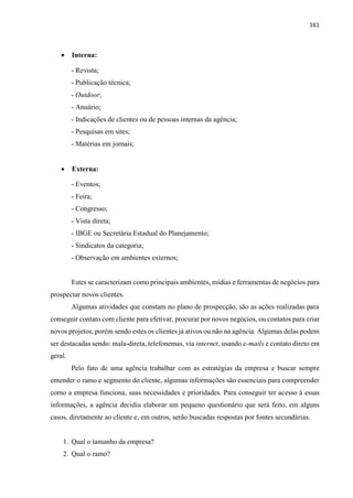 161
 Interna:
- Revista;
- Publicação técnica;
- Outdoor;
- Anuário;
- Indicações de clientes ou de pessoas internas da agência;
- Pesquisas em sites;
- Matérias em jornais;
 Externa:
- Eventos;
- Feira;
- Congresso;
- Vista direta;
- IBGE ou Secretária Estadual do Planejamento;
- Sindicatos da categoria;
- Observação em ambientes externos;
Estes se caracterizam como principais ambientes, mídias e ferramentas de negócios para
prospectar novos clientes.
Algumas atividades que constam no plano de prospecção, são as ações realizadas para
conseguir contato com cliente para efetivar, procurar por novos negócios, ou contatos para criar
novos projetos, porém sendo estes os clientes já ativos ou não na agência. Algumas delas podem
ser destacadas sendo: mala-direta, telefonemas, via internet, usando e-mails e contato direto em
geral.
Pelo fato de uma agência trabalhar com as estratégias da empresa e buscar sempre
entender o ramo e segmento do cliente, algumas informações são essenciais para compreender
como a empresa funciona, suas necessidades e prioridades. Para conseguir ter acesso à essas
informações, a agência decidiu elaborar um pequeno questionário que será feito, em alguns
casos, diretamente ao cliente e, em outros, serão buscadas respostas por fontes secundárias.
1. Qual o tamanho da empresa?
2. Qual o ramo?
 
