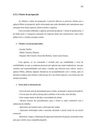 163
4.3.1. Cliente de prospecção
Ao elaborar o plano de prospecção, é possível observar os possíveis clientes que a
agência Órbita irá prospectar: perfis selecionados que serão abordados pelo atendimento para
conseguir fazer destes aspectos, futuros clientes e negócios.
Com esse plano elaborado, a agência, procurará prospectar 1 cliente de grande porte, 2
de médio porte e 3 pequenos, pensando em empresas dentro das características vistas como
público-alvo e visando conseguir contato.
 Clientes a serem prospectados:
- Grande: Netflix;
- Médio: Omelete, Playarte;
- Pequeno: Bar Cinemin, Nosso Bar Brahma, Teatro Lauro Gomes.
Uma agência, ao ser contratada, é avaliada pela sua credibilidade e nível de
confiabilidade, ou seja, as empresas procuram por agências que sejam responsáveis, mas que
mostrem suas responsabilidades com ações e atitudes, que reforcem esses valores. Assim a
agência Órbita, elaborou algumas alternativas de acompanhamento com o cliente, após os
primeiros contatos, para reforçar a ideia de que ele é um cliente especial, e um cliente que terá
atenção necessária.
 Essas ações se destacam em:
- Envio de uma carta de apresentação para o cliente, mostrando o interesse de ajudá-lo;
- Convite para um café ou almoço para confirmar se há ou não, mais dúvidas;
- Estar sempre atento às dúvidas e necessidades do cliente;
- Mostrar controle dos procedimentos, para o cliente se sentir confortável com o
andamento do trabalho;
- Apresentar um incentivo para a efetivação das vendas;
- Apresentar informações sobre o mercado, deixando o cliente ciente do seu círculo
comercial;
- Identificar, sempre, a finalização de alguns procedimentos do projeto, mostrando assim
para que o cliente veja a campanha progredir.
 