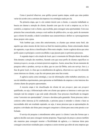 165
Como é possível observar, esse gráfico possui quatro etapas, sendo que estas podem
variar de acordo com a estrutura da empresa e/ou estratégia usada por ela.
Na primeira etapa, que é a de contato inicial com o cliente, o conceito trabalhado se
baseia em chamar a atenção do cliente, fazendo com que ele vá até a empresa ou, se for o
contrário, a empresa ir até o cliente, seja recebida, para conseguir uma oportunidade. Com essa
primeira fase concretizada, começa a real análise do público-alvo, ou seja, partir do momento
que o cliente foi atraído, o ideal é considerar suas características e definir se o prosseguimento
desse projeto vale a pena.
Vale lembrar que, como dito anteriormente, os clientes que entram neste funil, são
aqueles que antes mesmo de dar início ao funil de maneira prática, foram selecionados diante
do segmento, o que deixa a classificação e filtro mais simples. Assim a agência deixa que estes
perfis sejam os principais a serem escolhidos e que passem para os próximos processos.
A segunda etapa é a de criação de leads, que é o momento de filtração diante da análise
feita durante a atração dos membros, fazendo com que esses perfis de clientes específicos se
tornem prospects, ou seja, se tornem possíveis negócios. Assim, nessa fase, há um momento de
pesquisa sobre o produto, serviço ou ideia, que no caso da Órbita, seria um serviço. Isto é, a
fase de gerar leads, é a fase que os atendimentos da agência, observam se o que foi oferecido
causa interesse no cliente, o que faz este passar para uma fase avante.
A agência usaria como estratégia, o uso de informações sobre trabalhos anteriores, ou
uso de trabalhos experimentais, para apresentar as habilidades da empresa e criar interesse dos
clientes diante dos projetos apresentados.
A terceira etapa é de classificação do cliente de um prospect, para um prospect
qualificado, ou seja, é diferenciação sobre um cliente que apenas se interessa e outro que tem
intenção real de comprar o que está sendo oferecido. Esse processo classificado na imagem
como “converter em oportunidade”, é trocar o duvidoso pelo garantido. Neste processo, todo o
contexto sobre interesse já foi estabelecido, o próximo passo é entender o cliente e fazer as
necessidades dele um resultado esperado, ou seja, é nesse processo que as apresentações de
projetos e atividades são feitas para conseguir conquistar o cliente para uma conta prestes a ser
fechada.
O serviço de pesquisa e entendimento sobre quem é o cliente é uma das formas que a
agência decidiu usar para conseguir montar propostas. Negociação de preços e prazos também
são maneiras para conseguir mostrar a flexibilidade da agência, e o interesse desta para
conseguir concretizar resultados para a empresa e assim mostrar que além de uma empresa que
 