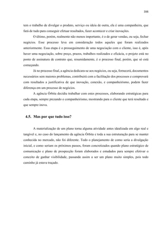166
tem o trabalho de divulgar o produto, serviço ou ideia de outra, ela é uma companheira, que
fará de tudo para conseguir efetuar resultados, fazer acontecer e criar inovações.
O último, porém, realmente não menos importante, é o de gerar vendas, ou seja, fechar
negócios. Esse processo leva em consideração todos aqueles que foram realizados
anteriormente. Essa etapa é o prosseguimento de uma negociação com o cliente, isso é, após
haver uma negociação, sobre preço, prazos, trabalhos realizados e eficácia, o projeto está no
ponto de assinatura de contrato que, resumidamente, é o processo final, porém, que só está
começando.
Já no processo final, a agência dedicara-se aos negócios, ou seja, fornecerá, documentos
necessários sem maiores problemas, contribuirá com a facilitação dos processos e comprovará
com resultados a justificativa de que inovação, conexão, e companheirismo, podem fazer
diferença em um processo de negócios.
A agência Órbita decidiu trabalhar com estes processos, elaborando estratégicas para
cada etapa, sempre prezando o companheirismo, mostrando para o cliente que terá resultado e
que sempre inova.
4.5. Mas por que tudo isso?
A materialização de um plano torna alguma atividade antes idealizada em algo real e
tangível e, no caso do lançamento da agência Órbita e toda a sua estruturação para se manter
conhecida no mercado, não foi diferente. Todo o planejamento de como seria a divulgação
inicial, e como seriam os próximos passos, foram concretizados quando plano estratégico de
comunicação e plano de prospecção foram elaborados e estudados para sempre efetivar o
conceito de ganhar visibilidade, passando assim a ser um plano muito simples, pois todo
caminho já estava traçado.
 