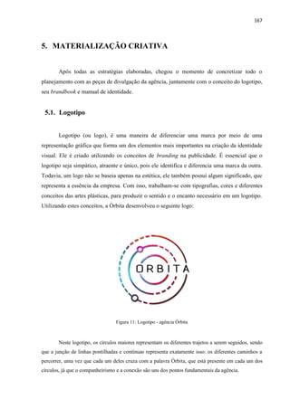 167
5. MATERIALIZAÇÃO CRIATIVA
Após todas as estratégias elaboradas, chegou o momento de concretizar todo o
planejamento com as peças de divulgação da agência, juntamente com o conceito do logotipo,
seu brandbook e manual de identidade.
5.1. Logotipo
Logotipo (ou logo), é uma maneira de diferenciar uma marca por meio de uma
representação gráfica que forma um dos elementos mais importantes na criação da identidade
visual. Ele é criado utilizando os conceitos de branding na publicidade. É essencial que o
logotipo seja simpático, atraente e único, pois ele identifica e diferencia uma marca da outra.
Todavia, um logo não se baseia apenas na estética, ele também possui algum significado, que
representa a essência da empresa. Com isso, trabalham-se com tipografias, cores e diferentes
conceitos das artes plásticas, para produzir o sentido e o encanto necessário em um logotipo.
Utilizando estes conceitos, a Órbita desenvolveu o seguinte logo:
Figura 11: Logotipo - agência Órbita
Neste logotipo, os círculos maiores representam os diferentes trajetos a serem seguidos, sendo
que a junção de linhas pontilhadas e contínuas representa exatamente isso: os diferentes caminhos a
percorrer, uma vez que cada um deles cruza com a palavra Órbita, que está presente em cada um dos
círculos, já que o companheirismo e a conexão são uns dos pontos fundamentais da agência.
 