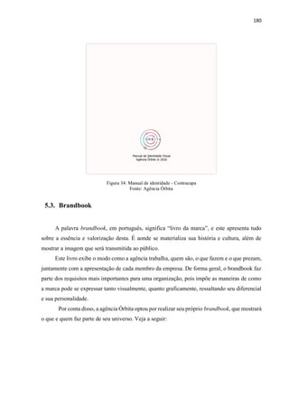 180
Figura 34: Manual de identidade - Contracapa
Fonte: Agência Órbita
5.3. Brandbook
A palavra brandbook, em português, significa “livro da marca”, e este apresenta tudo
sobre a essência e valorização desta. É aonde se materializa sua história e cultura, além de
mostrar a imagem que será transmitida ao público.
Este livro exibe o modo como a agência trabalha, quem são, o que fazem e o que prezam,
juntamente com a apresentação de cada membro da empresa. De forma geral, o brandbook faz
parte dos requisitos mais importantes para uma organização, pois impõe as maneiras de como
a marca pode se expressar tanto visualmente, quanto graficamente, ressaltando seu diferencial
e sua personalidade.
Por conta disso, a agência Órbita optou por realizar seu próprio brandbook, que mostrará
o que e quem faz parte de seu universo. Veja a seguir:
 