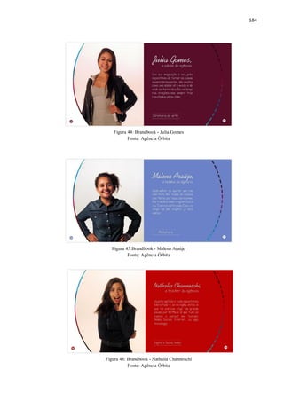 184
Figura 44: Brandbook - Julia Gomes
Fonte: Agência Órbita
Figura 45:Brandbook - Malena Araújo
Fonte: Agência Órbita
Figura 46: Brandbook - Nathalia Channoschi
Fonte: Agência Órbita
 