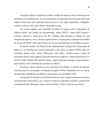 18
O segundo capítulo é referente ao estudo e análise dos aspectos éticos e morais que um
profissional de marketing deve ter; do cumprimento da legislação necessária para abrir uma
empresa, bem como uma explicação desse processo e dos órgãos reguladores; obrigações,
contratos, tributos, entre outros fatores relacionados a estes.
No terceiro capítulo, será construído um plano de negócios para o lançamento da
Agência Órbita, com estudos de macroambiente, análise SWOT e matriz BCG (interna e
externa) e objetivos e metas gerais dos 4Ps. Também serão apontadas as funções de cada
integrante da empresa, com a estrutura organizacional e o organograma, explicação do portfólio
de serviços da Órbita e toda a parte financeira, em que serão definidas as estratégias de preço.
No quarto capítulo, será desenvolvido o planejamento estratégico de comunicação da
agência e o seu briefing, que conterá informações como: quem é a Agência Órbita, onde está
localizada, missão, visão, valores, diferenciais, entre outros. Também haverá o plano de
lançamento (descrevendo algumas ações para promover a empresa), o plano de prospecção e o
funil de vendas, falando sobre quantos clientes a agência pretende conseguir, de que maneira e
quais artifícios serão utilizados para alcançar seu objetivo.
No quinto e último capítulo, haverá a justificativa da criação e o conceito do logotipo,
além das peças de comunicação e divulgação da agência Órbita. Juntamente com seu manual
de identidade e brandbook, que definem e apresentam a sua identidade visual.
Este projeto foi realizado com referências de livros, sites, artigos acadêmicos e discursos
de profissionais conceituados, com o intuito de ajudar na explicação e facilitar a compreensão
e interpretação das informações sobre o tema abordado. Confira e entre na nossa Órbita.
 