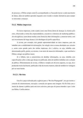 190
do processo, a Órbita sempre estará lá, acompanhando-o e buscando inovar a cada nascimento
de ideias, além de também aprender enquanto está vivendo e estudar alternativas para sempre
se reinventar e renascer.
5.4.2. Mídias impressas
Os meios impressos, serão usados como uma forma direta de alcançar os clientes pois
estes, observando a rotina dos empreendedores, executivos e diretores de marketing (público-
alvo da agência), usam destas mídias como forma de obter informações e, anunciar nestes, será
um investimento de longo alcance e de abordagem de perfis específicos.
A revista, por exemplo, tem grande representatividade no meio impresso, pois ela
trabalha com a credibilidade de informações, faz relação com os temas abordados nos veículos
e, assim como grande parte das mídias impressas, ela é seletiva, ou seja, trabalha com
determinados perfis, porém, ao mesmo, é um meio de massa de informação, o que auxiliará a
Órbita a atingir um público maior.
Já o folheto, tem a característica de detalhar informações, ou seja, trabalha com
especificações sobre a ideia que deseja ser publicada, além de também trabalhar com a seleção
de público. Diferentemente da revista, o folheto é simples em diversos aspectos, ou seja, ele é
produzido muito facilmente, publicado e lido da mesma maneira, além de também ter vantagens
por ser mais barato.
5.4.2.1. Revista
Esta foi a peça realizada pela a agência para a “Revista Propaganda”, em que mostra o
conceito de entretenimento, inovação e conexão em apenas uma imagem. Ela foi feita com o
intuito de chamar o público para este novo universo, para que ele possa entender o que é estar
em Órbita. Confira abaixo:
 