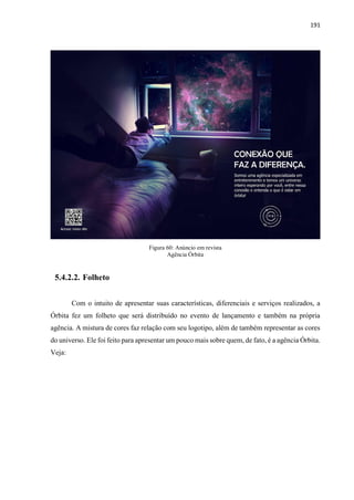 191
Figura 60: Anúncio em revista
Agência Órbita
5.4.2.2. Folheto
Com o intuito de apresentar suas características, diferenciais e serviços realizados, a
Órbita fez um folheto que será distribuído no evento de lançamento e também na própria
agência. A mistura de cores faz relação com seu logotipo, além de também representar as cores
do universo. Ele foi feito para apresentar um pouco mais sobre quem, de fato, é a agência Órbita.
Veja:
 