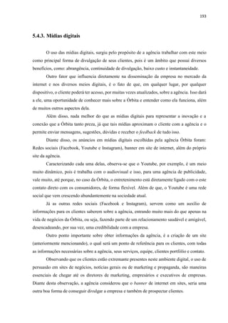 193
5.4.3. Mídias digitais
O uso das mídias digitais, surgiu pelo propósito de a agência trabalhar com este meio
como principal forma de divulgação de seus clientes, pois é um âmbito que possui diversos
benefícios, como: abrangência, continuidade de divulgação, baixo custo e instantaneidade.
Outro fator que influencia diretamente na disseminação da empresa no mercado da
internet e nos diversos meios digitais, é o fato de que, em qualquer lugar, por qualquer
dispositivo, o cliente poderá ter acesso, por muitas vezes atualizados, sobre a agência. Isso dará
a ele, uma oportunidade de conhecer mais sobre a Órbita e entender como ela funciona, além
de muitos outros aspectos dela.
Além disso, nada melhor do que as mídias digitais para representar a inovação e a
conexão que a Órbita tanto preza, já que tais mídias aproximam o cliente com a agência e o
permite enviar mensagens, sugestões, dúvidas e receber o feedback de tudo isso.
Diante disso, os anúncios em mídias digitais escolhidas pela agência Órbita foram:
Redes sociais (Facebook, Youtube e Instagram), banner em site de internet, além do próprio
site da agência.
Caracterizando cada uma delas, observa-se que o Youtube, por exemplo, é um meio
muito dinâmico, pois é trabalha com o audiovisual e isso, para uma agência de publicidade,
vale muito, até porque, no caso da Órbita, o entretenimento está diretamente ligado com o este
contato direto com os consumidores, de forma flexível. Além de que, o Youtube é uma rede
social que vem crescendo abundantemente na sociedade atual.
Já as outras redes sociais (Facebook e Instagram), servem como um auxílio de
informações para os clientes saberem sobre a agência, entrando muito mais do que apenas na
vida de negócios da Órbita, ou seja, fazendo parte de um relacionamento saudável e amigável,
desencadeando, por sua vez, uma credibilidade com a empresa.
Outro ponto importante sobre obter informações da agência, é a criação de um site
(anteriormente mencionando), o qual será um ponto de referência para os clientes, com todas
as informações necessárias sobre a agência, seus serviços, equipe, clientes portfólio e contato.
Observando que os clientes estão extremante presentes neste ambiente digital, o uso de
persuasão em sites de negócios, notícias gerais ou de marketing e propaganda, são maneiras
essenciais de chegar até os diretores de marketing, empresários e executivos de empresas.
Diante desta observação, a agência considerou que o banner de internet em sites, seria uma
outra boa forma de conseguir divulgar a empresa e também de prospectar clientes.
 