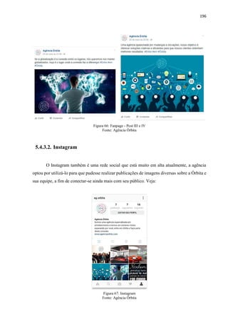 196
Figura 66: Fanpage - Post III e IV
Fonte: Agência Órbita
5.4.3.2. Instagram
O Instagram também é uma rede social que está muito em alta atualmente, a agência
optou por utilizá-lo para que pudesse realizar publicações de imagens diversas sobre a Órbita e
sua equipe, a fim de conectar-se ainda mais com seu público. Veja:
Figura 67: Instagram
Fonte: Agência Órbita
 