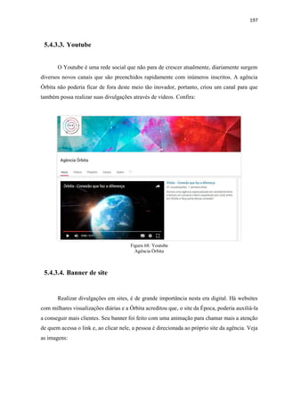 197
5.4.3.3. Youtube
O Youtube é uma rede social que não para de crescer atualmente, diariamente surgem
diversos novos canais que são preenchidos rapidamente com inúmeros inscritos. A agência
Órbita não poderia ficar de fora deste meio tão inovador, portanto, criou um canal para que
também possa realizar suas divulgações através de vídeos. Confira:
Figura 68: Youtube
Agência Órbita
5.4.3.4. Banner de site
Realizar divulgações em sites, é de grande importância nesta era digital. Há websites
com milhares visualizações diárias e a Órbita acreditou que, o site da Época, poderia auxiliá-la
a conseguir mais clientes. Seu banner foi feito com uma animação para chamar mais a atenção
de quem acessa o link e, ao clicar nele, a pessoa é direcionada ao próprio site da agência. Veja
as imagens:
 