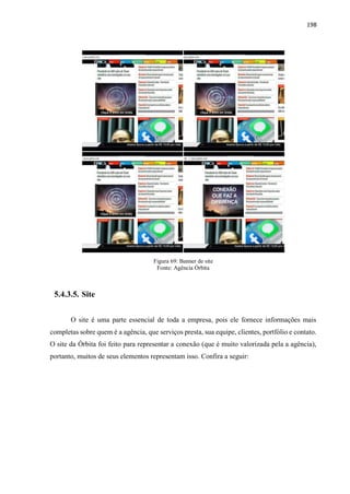198
Figura 69: Banner de site
Fonte: Agência Órbita
5.4.3.5. Site
O site é uma parte essencial de toda a empresa, pois ele fornece informações mais
completas sobre quem é a agência, que serviços presta, sua equipe, clientes, portfólio e contato.
O site da Órbita foi feito para representar a conexão (que é muito valorizada pela a agência),
portanto, muitos de seus elementos representam isso. Confira a seguir:
 