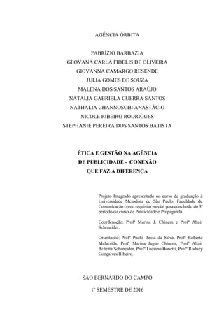 1
AGÊNCIA ÓRBITA
FABRÍZIO BARBAZIA
GEOVANA CARLA FIDELIS DE OLIVEIRA
GIOVANNA CAMARGO RESENDE
JULIA GOMES DE SOUZA
MALENA DOS SANTOS ARAÚJO
NATALIA GABRIELA GUERRA SANTOS
NATHALIA CHANNOSCHI ANASTÁCIO
NICOLE RIBEIRO RODRIGUES
STEPHANIE PEREIRA DOS SANTOS BATISTA
ÉTICA E GESTÃO NA AGÊNCIA
DE PUBLICIDADE - CONEXÃO
QUE FAZ A DIFERENÇA
Projeto Integrado apresentado no curso de graduação à
Universidade Metodista de São Paulo, Faculdade de
Comunicação como requisito parcial para conclusão do 3º
período do curso de Publicidade e Propaganda.
Coordenação: Profª Marina J. Chinem e Profº Altair
Scheneider.
Orientação: Profº Paulo Bessa da Silva, Profº Roberto
Malacrida, Profª Marina Jugue Chinem, Profº Altair
Achetta Scheneider, Profº Luciano Bonetti, Profº Rodney
Gonçalves Ribeiro.
SÃO BERNARDO DO CAMPO
1º SEMESTRE DE 2016
 