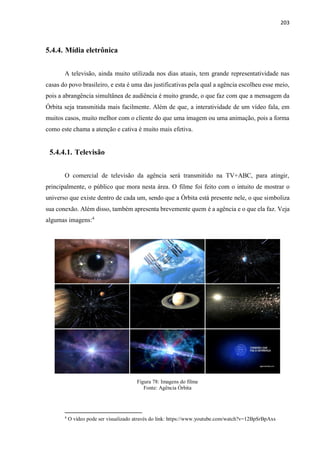 203
5.4.4. Mídia eletrônica
A televisão, ainda muito utilizada nos dias atuais, tem grande representatividade nas
casas do povo brasileiro, e esta é uma das justificativas pela qual a agência escolheu esse meio,
pois a abrangência simultânea de audiência é muito grande, o que faz com que a mensagem da
Órbita seja transmitida mais facilmente. Além de que, a interatividade de um vídeo fala, em
muitos casos, muito melhor com o cliente do que uma imagem ou uma animação, pois a forma
como este chama a atenção e cativa é muito mais efetiva.
5.4.4.1. Televisão
O comercial de televisão da agência será transmitido na TV+ABC, para atingir,
principalmente, o público que mora nesta área. O filme foi feito com o intuito de mostrar o
universo que existe dentro de cada um, sendo que a Órbita está presente nele, o que simboliza
sua conexão. Além disso, também apresenta brevemente quem é a agência e o que ela faz. Veja
algumas imagens:4
Figura 78: Imagens do filme
Fonte: Agência Órbita
4
O vídeo pode ser visualizado através do link: https://www.youtube.com/watch?v=12BpSrBpAxs
 