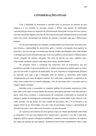 204
CONSIDERAÇÕES FINAIS
Com a finalidade de demonstrar e entender todos os processos de abertura de uma
empresa e a sua inserção no mercado, criamos a Órbita, uma agência de publicidade
experimental que atuaria no segmento de entretenimento fornecendo serviços diversos, porém,
com foco nas mídias digitais, pelo fato de elas estarem crescendo abundantemente na sociedade
atual e por serem consideradas um símbolo da conexão e inovação, algo que a Órbita preza
bastante.
Foi de suma importância ter estudado e compreendido como funcionam estes processos,
pois tivemos a oportunidade de desenvolver, gerir e simular a divulgação desta agência no
mercado, o que fez com que tivéssemos que realizar estudos aprofundados sobre cada detalhe
e estratégia que seriam utilizados para que os diversos públicos consumidores e influenciadores
fossem atingidos de maneira adequada. Por meio da divisão em cinco capítulos inter-
relacionados, pudemos explorar cada etapa deste trajeto cuidadosamente.
No princípio, houve a realização das entrevistas com os empresários, que nos
possibilitou entender os diversos desafios de se manter uma empresa e também quais as visões
que eles têm sobre as agências de publicidade. Foi uma experiência completamente diferente
do esperado, pois tudo o que é planejado antes de realizar as entrevistas, pode mudar
completamente por causa de alguma resposta. Por conta disso, adquirimos a experiência de
saber como conduzi-las de maneira adequada, a fim de desvendar todo o necessário para se
chegar à algum resultado.
Entender como o consumidor se comporta também foi de grande importância, afinal,
para saber como suprir as necessidades das pessoas, precisamos entender como elas pensam e
agem. Além disso, conhecer o comportamento do consumidor é primordial no momento de
planejar e montar as estratégias de comunicação, para que se possa saber: o que oferecer a ele,
como, quando e de que forma. Por mais simples do que pareça, não é. O ser humano é um
enigma difícil de ser desvendado, mas, por conta da psicologia, tivemos a oportunidade de
descobrir um pouco mais sobre como funciona o universo da mente.
Já o processo para abertura de uma agência exigiu um estudo aprofundado sobre todas
as obrigações e leis que uma empresa deve cumprir para o governo, e isso não é nada fácil.
Registrar, definir impostos, obrigações trabalhistas, contratos e marcas e patentes, são algumas
das etapas da abertura de uma empresa. Justamente através deste entendimento sobre o quão
 