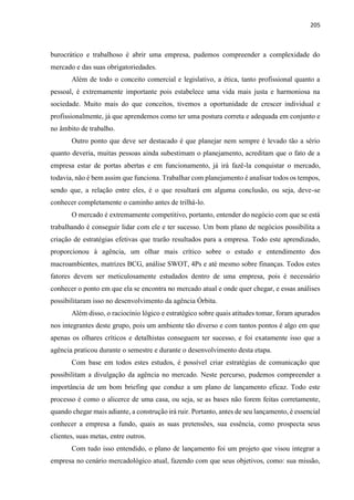 205
burocrático e trabalhoso é abrir uma empresa, pudemos compreender a complexidade do
mercado e das suas obrigatoriedades.
Além de todo o conceito comercial e legislativo, a ética, tanto profissional quanto a
pessoal, é extremamente importante pois estabelece uma vida mais justa e harmoniosa na
sociedade. Muito mais do que conceitos, tivemos a oportunidade de crescer individual e
profissionalmente, já que aprendemos como ter uma postura correta e adequada em conjunto e
no âmbito de trabalho.
Outro ponto que deve ser destacado é que planejar nem sempre é levado tão a sério
quanto deveria, muitas pessoas ainda subestimam o planejamento, acreditam que o fato de a
empresa estar de portas abertas e em funcionamento, já irá fazê-la conquistar o mercado,
todavia, não é bem assim que funciona. Trabalhar com planejamento é analisar todos os tempos,
sendo que, a relação entre eles, é o que resultará em alguma conclusão, ou seja, deve-se
conhecer completamente o caminho antes de trilhá-lo.
O mercado é extremamente competitivo, portanto, entender do negócio com que se está
trabalhando é conseguir lidar com ele e ter sucesso. Um bom plano de negócios possibilita a
criação de estratégias efetivas que trarão resultados para a empresa. Todo este aprendizado,
proporcionou à agência, um olhar mais crítico sobre o estudo e entendimento dos
macroambientes, matrizes BCG, análise SWOT, 4Ps e até mesmo sobre finanças. Todos estes
fatores devem ser meticulosamente estudados dentro de uma empresa, pois é necessário
conhecer o ponto em que ela se encontra no mercado atual e onde quer chegar, e essas análises
possibilitaram isso no desenvolvimento da agência Órbita.
Além disso, o raciocínio lógico e estratégico sobre quais atitudes tomar, foram apurados
nos integrantes deste grupo, pois um ambiente tão diverso e com tantos pontos é algo em que
apenas os olhares críticos e detalhistas conseguem ter sucesso, e foi exatamente isso que a
agência praticou durante o semestre e durante o desenvolvimento desta etapa.
Com base em todos estes estudos, é possível criar estratégias de comunicação que
possibilitam a divulgação da agência no mercado. Neste percurso, pudemos compreender a
importância de um bom briefing que conduz a um plano de lançamento eficaz. Todo este
processo é como o alicerce de uma casa, ou seja, se as bases não forem feitas corretamente,
quando chegar mais adiante, a construção irá ruir. Portanto, antes de seu lançamento, é essencial
conhecer a empresa a fundo, quais as suas pretensões, sua essência, como prospecta seus
clientes, suas metas, entre outros.
Com tudo isso entendido, o plano de lançamento foi um projeto que visou integrar a
empresa no cenário mercadológico atual, fazendo com que seus objetivos, como: sua missão,
 