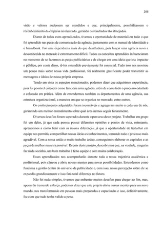 206
visão e valores pudessem ser atendidos e que, principalmente, possibilitassem o
reconhecimento da empresa no mercado, gerando os resultados tão almejados.
Diante de todos estes aprendizados, tivemos a oportunidade de materializar tudo o que
foi aprendido nas peças de comunicação da agência, juntamente com o manual de identidade e
o brandbook. Foi uma experiência mais do que desafiadora, pois lançar uma agência nova e
desconhecida no mercado é extremamente difícil. Todos os conceitos aprendidos influenciaram
no momento de se fazermos as peças publicitárias e de chegar em uma ideia que iria impactar
o público, por conta disso, tê-los entendido previamente foi essencial. Tudo isso nos mostrou
um pouco mais sobre nossa vida profissional, foi realmente gratificante poder transmitir as
mensagens e ideias de nossa própria empresa.
Tendo em vista os aspectos mencionados, podemos dizer que adquirimos experiência,
pois foi possível entender como funciona uma agência, além de como todo o processo estudado
e colocado em prática. Além de entendermos também os departamentos de uma agência, sua
estrutura organizacional, a maneira em que se organiza no mercado, entre outros.
Os conhecimentos adquiridos foram incontáveis e agregaram muito a cada um de nós,
garantindo um melhor entendimento sobre qual área iremos seguir futuramente.
Diversos desafios foram superados durante o percurso deste projeto. Trabalhar em grupo
foi um deles, já que cada pessoa possui diferentes opiniões e pontos de vista, entretanto,
aprendemos a como lidar com as nossas diferenças, já que a oportunidade de trabalhar em
equipe nos permitiu compartilhar nossas ideias e conhecimentos, tornando todo o processo mais
agradável. Com a nossa união e muito trabalho árduo, conseguimos elaborar os capítulos e as
peças da melhor maneira possível. Depois deste projeto, descobrimos que, na verdade, ninguém
faz nada sozinho, um bom trabalho é feito equipe e com muita colaboração.
Esses aprendizados nos acompanharão durante toda a nossa trajetória acadêmica e
profissional, pois clareou e abriu nossas mentes para novas possibilidades. Entendemos como
funciona a gestão dentro do universo da publicidade e, com isso, nossa percepção sobre ele se
expandiu grandiosamente e isso fará total diferença no futuro.
Não foi nada simples, tivemos que enfrentar muitos desafios para chegar ao fim, mas,
apesar do tremendo esforço, podemos dizer que este projeto abriu nossas mentes para um novo
mundo, nos transformando em pessoas mais preparadas e capacitadas e isso, definitivamente,
fez com que tudo tenha valido a pena.
 