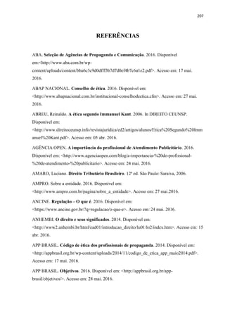 207
REFERÊNCIAS
ABA. Seleção de Agências de Propaganda e Comunicação. 2016. Disponível
em:<http://www.aba.com.br/wp-
content/uploads/content/bba6c3c9d0dfff3b7d7d0ef4b7c6a1e2.pdf>. Acesso em: 17 mai.
2016.
ABAP NACIONAL. Conselho de ética. 2016. Disponível em:
<http://www.abapnacional.com.br/institucional-conselhodeetica.cfm>. Acesso em: 27 mai.
2016.
ABREU, Reinaldo. A ética segundo Immanuel Kant. 2006. In DIREITO CEUNSP.
Disponível em:
<http://www.direitoceunsp.info/revistajuridica/ed2/artigos/alunos/Etica%20Segundo%20Imm
anuel%20Kant.pdf>. Acesso em: 05 abr. 2016.
AGÊNCIA OPEN. A importância do profissional de Atendimento Publicitário. 2016.
Disponível em: <http://www.agenciaopen.com/blog/a-importancia-%20do-profissional-
%20de-atendimento-%20publicitario>. Acesso em: 24 mai. 2016.
AMARO, Luciano. Direito Tributário Brasileiro. 12ª ed. São Paulo: Saraiva, 2006.
AMPRO. Sobre a entidade. 2016. Disponível em:
<http://www.ampro.com.br/pagina/sobre_a_entidade>. Acesso em: 27 mai.2016.
ANCINE. Regulação – O que é. 2016. Disponível em:
<https://www.ancine.gov.br/?q=regulacao/o-que-e>. Acesso em: 24 mai. 2016.
ANHEMBI. O direito e seus significados. 2014. Disponível em:
<http://www2.anhembi.br/html/ead01/introducao_direito/lu01/lo2/index.htm>. Acesso em: 15
abr. 2016.
APP BRASIL. Código de ética dos profissionais de propaganda. 2014. Disponível em:
<http://appbrasil.org.br/wp-content/uploads/2014/11/codigo_de_etica_app_maio2014.pdf>.
Acesso em: 17 mai. 2016.
APP BRASIL. Objetivos. 2016. Disponível em: <http://appbrasil.org.br/app-
brasil/objetivos/>. Acesso em: 28 mai. 2016.
 