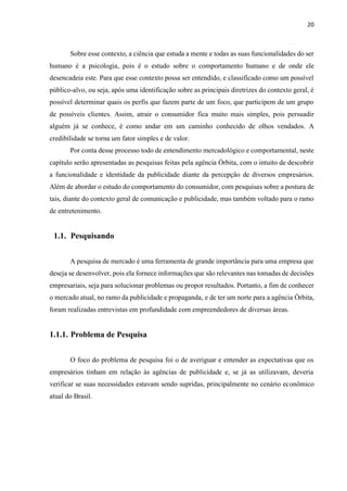 20
Sobre esse contexto, a ciência que estuda a mente e todas as suas funcionalidades do ser
humano é a psicologia, pois é o estudo sobre o comportamento humano e de onde ele
desencadeia este. Para que esse contexto possa ser entendido, e classificado como um possível
público-alvo, ou seja, após uma identificação sobre as principais diretrizes do contexto geral, é
possível determinar quais os perfis que fazem parte de um foco, que participem de um grupo
de possíveis clientes. Assim, atrair o consumidor fica muito mais simples, pois persuadir
alguém já se conhece, é como andar em um caminho conhecido de olhos vendados. A
credibilidade se torna um fator simples e de valor.
Por conta desse processo todo de entendimento mercadológico e comportamental, neste
capítulo serão apresentadas as pesquisas feitas pela agência Órbita, com o intuito de descobrir
a funcionalidade e identidade da publicidade diante da percepção de diversos empresários.
Além de abordar o estudo do comportamento do consumidor, com pesquisas sobre a postura de
tais, diante do contexto geral de comunicação e publicidade, mas também voltado para o ramo
de entretenimento.
1.1. Pesquisando
A pesquisa de mercado é uma ferramenta de grande importância para uma empresa que
deseja se desenvolver, pois ela fornece informações que são relevantes nas tomadas de decisões
empresariais, seja para solucionar problemas ou propor resultados. Portanto, a fim de conhecer
o mercado atual, no ramo da publicidade e propaganda, e de ter um norte para a agência Órbita,
foram realizadas entrevistas em profundidade com empreendedores de diversas áreas.
1.1.1. Problema de Pesquisa
O foco do problema de pesquisa foi o de averiguar e entender as expectativas que os
empresários tinham em relação às agências de publicidade e, se já as utilizavam, deveria
verificar se suas necessidades estavam sendo supridas, principalmente no cenário econômico
atual do Brasil.
 