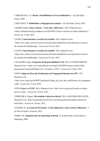 210
CARRASCOZA, J.A. Razão e Sensibilidade no Texto Publicitário. 1ª ed. São Paulo:
Futura, 2004.
CARVALHO, N. Publicidade: a linguagem da sedução. 3 ed. São Paulo: Ática, 2010.
CASTRO, Rafael. Ética e Moral… Você sabe a diferença?. 2010. Disponível em:
<https://rafaeldecastrorig.wordpress.com/2010/08/12/etica-e-moral-voce-sabe-a-diferenca/>.
Acesso em: 15 abr. 2016.
CATHO. Como funciona a rescisão de trabalho. 2016. Disponível em:
<http://www.catho.com.br/carreira-sucesso/duvidas-trabalhistas/como-funciona-a-rescisao-
de-contrato-de-trabalho.php>. Acesso em: 03 mai. 2016.
CATHO. Como funciona a rescisão de trabalho. 2016. Disponível em:
<http://www.catho.com.br/carreira-sucesso/duvidas-trabalhistas/como-funciona-a-rescisao-
de-contrato-de-trabalho.php>. Acesso em: 03 mai. 2016.
CAVALIERI, Sérgio. Programa de Responsabilidade Civil. 2012. In PASSEI DIRETO.
Disponível em: <https://www.passeidireto.com/arquivo/3019032/sergio-cavalieri-filho-
programa-de-responsabilidade-civil---10-edicao---2012>. Acesso em: 26 mai. 2016.
CENP. Código de Ética dos Profissionais da Propaganda Outubro de 1957. 1957.
Disponível em:
<http://www.cenp.com.br/PDF/Legislacao/Codigo_de_etica_dos_proffisionais_da_propagand
a.pdf>. Acesso em: 17 mai. 2016.
CENP. O que é o CENP. 2016. Disponível em: <http://www.cenp.com.br/sobre-o-cenp/o-
que-e-o-cenp/>. Acesso em: 28 mai. 2016.
CERQUEIRA, Wagner. Diversidade Cultural no Brasil. 2016. In MUNDO EDUCAÇÃO.
Disponível em: <http://mundoeducacao.bol.uol.com.br/geografia/diversidade-cultural-no-
brasil.htm>. Acesso em: 24 mai. 2016.
CIALDINI, R. As armas da Persuasão - Como influenciar e não se deixar influenciar. 1ª
ed. Rio de Janeiro: Sextante, 2012.
COBRA, M. Administração de marketing no Brasil. 2ª ed. São Paulo: Cobra Editora e
Marketing, 2009.
 