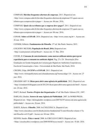 211
COMPASS. Dúvidas frequentes abertura de empresas. 2011. Disponível em:
<http://www.compass.adm.br/duvidas-frequentes-abertura-de-empresas/131-quais-sao-os-
tributos-que-a-empresa-deve-pagar->. Acesso em: 06 mar. 2016.
COMPASS. Quais são os tributos que a empresa deve pagar?. 2011. Disponível em:
<http://www.compass.adm.br/duvidas-frequentes-abertura-de-empresas/131-quais-sao-os-
tributos-que-a-empresa-deve-pagar->. Acesso em: 06 mar. 2016.
CONAR. Sobre o CONAR. 2016. Disponível em: <http://www.conar.org.br/>. Acesso em:
26 mai. 2016.
COTRIM, Gilberto. Fundamentos da Filosofia. 17ª ed. São Paulo: Saraiva, 2013.
COUNTRY METERS. População do Brasil. 2016. Disponível em:
<http://countrymeters.info/pt/Brazil>. Acesso em: 13. Mai. 2016
COVRE, R. Consumo de entretenimento: como marcas utilizam música para gerar
experiência para o consumo no ambiente digital. Pag. 23 e 24. Dissertação (Pós-
Graduação em Gestão Integrada da Comunicação Digital em Ambientes Corporativos),
Escola de Comunicação e Artes - Universidade de São Paulo, São Paulo, 2014.
CRESPO, Filipe. O CENP e o CONAR. 2011. Disponível em:
<http://www.vitrinepublicitaria.net/colunadasemana.asp?menucodigo=14>. Acesso em: 27
mai. 2016.
CRIANDO ART 10. Dicas para abrir uma agência de publicidade. 2012. Disponível em:
<http://criandoart10.blogspot.com.br/2012/01/dicas-para-abrir-uma-agencia-de.html>. Acesso
em: 24 mai. 2016.
DAFT, Richard. Teoria e Projeto das Organizações. 6ª ed. São Paulo: Editora LTC, 1997.
DARLAN, Glauber. Setores de uma Agência de Publicidade. 2007. In WORD PRESS.
Disponível em: <https://darlanglauber.wordpress.com/2007/02/07/setores-de-uma-agencia-de-
publicidade/>. Acesso em: 26 mai. 2016.
DARTE, Roberto. Filosofia. 2008. In CNECEDUCA. Disponível em:
<http://www.cneceduca.com.br/ebooks/ensino-fundamental/7o-ano-filosofia-volume-1/7a-
md-filosofia-vol115.pdf>. Acesso em: 04 mar. 2016.
DENNIS, Sandro. Ética e moral. 2008. In CIRCULO CUBICO. Disponível em:
<https://circulocubico.wordpress.com/2008/04/04/tica-e-moral/>. Acesso em: 10 abr. 2016.
 
