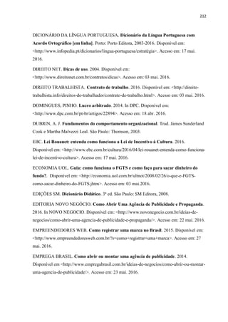 212
DICIONÁRIO DA LÍNGUA PORTUGUESA. Dicionário da Língua Portuguesa com
Acordo Ortográfico [em linha]. Porto: Porto Editora, 2003-2016. Disponível em:
<http://www.infopedia.pt/dicionarios/lingua-portuguesa/estratégia>. Acesso em: 17 mai.
2016.
DIREITO NET. Dicas de uso. 2004. Disponível em:
<http://www.direitonet.com.br/contratos/dicas>. Acesso em: 03 mai. 2016.
DIREITO TRABALHISTA. Contrato de trabalho. 2016. Disponível em: <http://direito-
trabalhista.info/direitos-do-trabalhador/contrato-de-trabalho.html>. Acesso em: 03 mai. 2016.
DOMINGUES; PINHO. Lucro arbitrado. 2014. In DPC. Disponível em:
<http://www.dpc.com.br/pt-br/artigos/22894>. Acesso em: 18 abr. 2016.
DUBRIN, A. J. Fundamentos do comportamento organizacional. Trad. James Sunderland
Cook e Martha Malvezzi Leal. São Paulo: Thomson, 2003.
EBC. Lei Rouanet: entenda como funciona a Lei de Incentivo à Cultura. 2016.
Disponível em: <http://www.ebc.com.br/cultura/2016/04/lei-rouanet-entenda-como-funciona-
lei-de-incentivo-cultura>. Acesso em: 17 mai. 2016.
ECONOMIA UOL. Guia: como funciona o FGTS e como faço para sacar dinheiro do
fundo?. Disponível em: <http://economia.uol.com.br/ultnot/2008/02/26/o-que-e-FGTS-
como-sacar-dinheiro-do-FGTS.jhtm>. Acesso em: 03 mai.2016.
EDIÇÕES SM. Dicionário Didático. 3ª ed. São Paulo: SM Editora, 2008.
EDITORIA NOVO NEGÓCIO. Como Abrir Uma Agência de Publicidade e Propaganda.
2016. In NOVO NEGOCIO. Disponível em: <http://www.novonegocio.com.br/ideias-de-
negocios/como-abrir-uma-agencia-de-publicidade-e-propaganda/>. Acesso em: 22 mai. 2016.
EMPREENDEDORES WEB. Como registrar uma marca no Brasil. 2015. Disponível em:
<http://www.empreendedoresweb.com.br/?s=como+registrar+uma+marca>. Acesso em: 27
mai. 2016.
EMPREGA BRASIL. Como abrir ou montar uma agência de publicidade. 2014.
Disponível em <http://www.empregabrasil.com.br/ideias-de-negocios/como-abrir-ou-montar-
uma-agencia-de-publicidade/>. Acesso em: 23 mai. 2016.
 