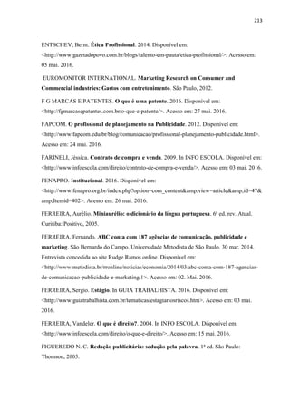 213
ENTSCHEV, Bernt. Ética Profissional. 2014. Disponível em:
<http://www.gazetadopovo.com.br/blogs/talento-em-pauta/etica-profissional/>. Acesso em:
05 mai. 2016.
EUROMONITOR INTERNATIONAL. Marketing Research on Consumer and
Commercial industries: Gastos com entretenimento. São Paulo, 2012.
F G MARCAS E PATENTES. O que é uma patente. 2016. Disponível em:
<http://fgmarcasepatentes.com.br/o-que-e-patente/>. Acesso em: 27 mai. 2016.
FAPCOM. O profissional de planejamento na Publicidade. 2012. Disponível em:
<http://www.fapcom.edu.br/blog/comunicacao/profissional-planejamento-publicidade.html>.
Acesso em: 24 mai. 2016.
FARINELI, Jéssica. Contrato de compra e venda. 2009. In INFO ESCOLA. Disponível em:
<http://www.infoescola.com/direito/contrato-de-compra-e-venda/>. Acesso em: 03 mai. 2016.
FENAPRO. Institucional. 2016. Disponível em:
<http://www.fenapro.org.br/index.php?option=com_content&amp;view=article&amp;id=47&
amp;Itemid=402>. Acesso em: 26 mai. 2016.
FERREIRA, Aurélio. Miniaurélio: o dicionário da língua portuguesa. 6ª ed. rev. Atual.
Curitiba: Positivo, 2005.
FERREIRA, Fernando. ABC conta com 187 agências de comunicação, publicidade e
marketing. São Bernardo do Campo. Universidade Metodista de São Paulo. 30 mar. 2014.
Entrevista concedida ao site Rudge Ramos online. Disponível em:
<http://www.metodista.br/rronline/noticias/economia/2014/03/abc-conta-com-187-agencias-
de-comunicacao-publicidade-e-marketing.1>. Acesso em: 02. Mai. 2016.
FERREIRA, Sergio. Estágio. In GUIA TRABALHISTA. 2016. Disponível em:
<http://www.guiatrabalhista.com.br/tematicas/estagiariosriscos.htm>. Acesso em: 03 mai.
2016.
FERREIRA, Vandeler. O que é direito?. 2004. In INFO ESCOLA. Disponível em:
<http://www.infoescola.com/direito/o-que-e-direito/>. Acesso em: 15 mai. 2016.
FIGUEREDO N. C. Redação publicitária: sedução pela palavra. 1ª ed. São Paulo:
Thomson, 2005.
 