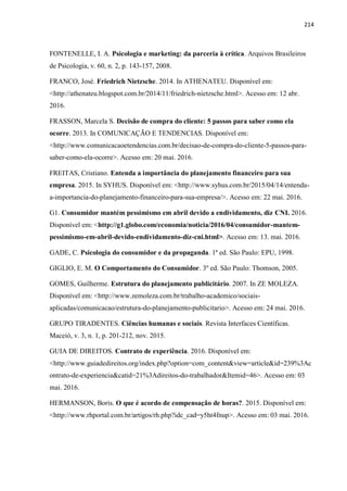 214
FONTENELLE, I. A. Psicologia e marketing: da parceria à crítica. Arquivos Brasileiros
de Psicologia, v. 60, n. 2, p. 143-157, 2008.
FRANCO, José. Friedrich Nietzsche. 2014. In ATHENATEU. Disponível em:
<http://athenateu.blogspot.com.br/2014/11/friedrich-nietzsche.html>. Acesso em: 12 abr.
2016.
FRASSON, Marcela S. Decisão de compra do cliente: 5 passos para saber como ela
ocorre. 2013. In COMUNICAÇÃO E TENDENCIAS. Disponível em:
<http://www.comunicacaoetendencias.com.br/decisao-de-compra-do-cliente-5-passos-para-
saber-como-ela-ocorre>. Acesso em: 20 mai. 2016.
FREITAS, Cristiano. Entenda a importância do planejamento financeiro para sua
empresa. 2015. In SYHUS. Disponível em: <http://www.syhus.com.br/2015/04/14/entenda-
a-importancia-do-planejamento-financeiro-para-sua-empresa/>. Acesso em: 22 mai. 2016.
G1. Consumidor mantém pessimismo em abril devido a endividamento, diz CNI. 2016.
Disponível em: <http://g1.globo.com/economia/noticia/2016/04/consumidor-mantem-
pessimismo-em-abril-devido-endividamento-diz-cni.html>. Acesso em: 13. mai. 2016.
GADE, C. Psicologia do consumidor e da propaganda. 1ª ed. São Paulo: EPU, 1998.
GIGLIO, E. M. O Comportamento do Consumidor. 3º ed. São Paulo: Thomson, 2005.
GOMES, Guilherme. Estrutura do planejamento publicitário. 2007. In ZE MOLEZA.
Disponível em: <http://www.zemoleza.com.br/trabalho-academico/sociais-
aplicadas/comunicacao/estrutura-do-planejamento-publicitario>. Acesso em: 24 mai. 2016.
GRUPO TIRADENTES. Ciências humanas e sociais. Revista Interfaces Científicas.
Maceió, v. 3, n. 1, p. 201-212, nov. 2015.
GUIA DE DIREITOS. Contrato de experiência. 2016. Disponível em:
<http://www.guiadedireitos.org/index.php?option=com_content&view=article&id=239%3Ac
ontrato-de-experiencia&catid=21%3Adireitos-do-trabalhador&Itemid=46>. Acesso em: 03
mai. 2016.
HERMANSON, Boris. O que é acordo de compensação de horas?. 2015. Disponível em:
<http://www.rhportal.com.br/artigos/rh.php?idc_cad=y5ht4fnup>. Acesso em: 03 mai. 2016.
 