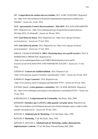 215
IBC. A importância da conduta ética no trabalho. 2013. In IBC COACHING. Disponível
em: <http://www.ibccoaching.com.br/portal/comportamento/importancia-conduta-etica-
trabalho/>. Acesso em: 18 abr. 2016.
IBGE. Apresentação: Cenário Macroeconômico - 2016-2019. 2016. In PLANEJAMENTO
GOV. Disponível em: <http://www.planejamento.gov.br/apresentacoes/apresentacoes-
2015/ppa-2016_19-vfinal.pdf>. Acesso em: 09 mai. 2016.
INPI. Guia básico de marca. 2016. Disponível em: <http://www.inpi.gov.br/menu-
servicos/marcas>. Acesso em: 27 mai. 2016.
INPI. Guia básico de patente. 2016. Disponível em: <http://www.inpi.gov.br/menu-
servicos/patente>. Acesso em: 27 mai. 2016.
JORNAL VALOR ECONOMICO. MKT: Marketing busca novo perfil executivo. 2014. In
MARKETING E PRODUTOS. Disponível em:
<http://www.marketingeprodutos.com/#!MKT-Marketing-busca-novo-perfil-
executivo/c1nni/25ACA6E8-FF8C-4765-9AB4-BEAFCA1E225C>. Acesso em: 17 mai.
2016.
JURISWAY. Contrato de confidencialidade. 2016. Disponível em:
<http://www.jurisway.org.br/v2/modelos1.asp?idmodelo=11801>. Acesso em: 03 mai. 2016.
JURISWAY. O que é contrato?. 2016. Disponível em:
<http://www.jurisway.org.br/v2/pergunta.asp?idmodelo=8703>. Acesso em: 03 mai. 2016.
JUSTINO, Daniel. A ética platônica e aristotélica. 2011. In WEB ARTIGOS. Disponível
em: <http://www.webartigos.com/artigos/a-etica-platonica-e-aristotelica/87414/>. Acesso em:
15 abr. 2016.
KARSAKLIAN, E. Comportamento do Consumidor. São Paulo: Atlas, 2000.
KONKERO. Entenda o que é o FGTS e saiba quando você pode usá-lo. Disponível em:
<http://www.konkero.com.br/financas-pessoais/seus-direitos/entenda-o-que-e-o-fgts-e-saiba-
quando-voce-pode-usa-lo>. Acesso em: 03 mai. 2016.
KOTLER, P. Administração de Marketing. 4ª ed. São Paulo: Atlas, 1998.
KOTLER, P. Marketing. 1ª ed. São Paulo: Atlas, 1996.
KOTLER, P.; KELLER, L. Administração de Marketing: análise, planejamento,
implementação e controle. 12ª ed. São Paulo: Pearson Prentice hall, 2006.
 
