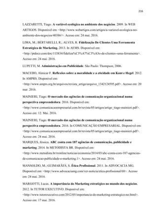 216
LAZZARETTI, Tiago. A variável ecológica no ambiente dos negócios. 2009. In WEB
ARTIGOS. Disponível em: <http://www.webartigos.com/artigos/a-variavel-ecologica-no-
ambiente-dos-negocios/40386/>. Acesso em: 24 mai. 2016.
LIMA, M.; BERTARELLI, R.; ALVES, R. Fidelização De Clientes Uma Ferramenta
Estratégica de Marketing. 2013. In AEMS. Disponível em:
<http://ptdocz.com/doc/115834/fideliza%C3%A7%C3%A3o-de-clientes--uma-ferramenta>.
Acesso em: 24 mai. 2016.
LUPETTI, M. Administração em Publicidade. São Paulo: Thompson, 2006.
MACEDO, Almicar F. Reflexões sobre a moralidade e a eticidade em Kant e Hegel. 2012.
In AMPRS. Disponível em:
<http://www.amprs.org.br/arquivos/revista_artigo/arquivo_1342124595.pdf>. Acesso em: 20
mar. 2016.
MAINIERI, Tiago. O mercado das agências de comunicação organizacional numa
perspectiva empreendedora. 2016. Disponível em:
<http://www.comunicacaoempresarial.com.br/revista/05/artigos/artigo_tiago-mainieri.pdf>.
Acesso em: 12. Mai. 2016.
MAINIERI, Tiago. O mercado das agências de comunicação organizacional numa
perspectiva empreendedora. 2016. In COMUNICAÇÃO EMPRESARIAL. Disponível em:
<http://www.comunicacaoempresarial.com.br/revista/05/artigos/artigo_tiago-mainieri.pdf>.
Acesso em: 24 mai. 2016.
MARQUES, Jéssica. ABC conta com 187 agências de comunicação, publicidade e
marketing. 2014. In METODISTA BR. Disponível em:
<http://www.metodista.br/rronline/noticias/economia/2014/03/abc-conta-com-187-agencias-
de-comunicacao-publicidade-e-marketing.1>. Acesso em: 24 mai. 2016.
MANSOLDO, M.; GUIMARÃES, S. Ética Profissional. 2011. In ADVOCACIA MG.
Disponível em: <http://www.advocaciamg.com/ver-noticia/etica-profissional/68>. Acesso
em: 24 mai. 2016.
MARGOTTI, Lucas. A importância do Marketing estratégico no mundo dos negócios.
2012. In TUTOR EXECUTIVO. Disponível em:
<http://www.tutorexecutivo.com/2012/05/importancia-do-marketing-estrategico-no.html>.
Acesso em: 17 mai. 2016.
 