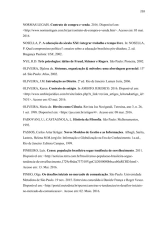 218
NORMAS LEGAIS. Contrato de compra e venda. 2016. Disponível em:
<http://www.normaslegais.com.br/jur/contrato-de-compra-e-venda.htm>. Acesso em: 03 mai.
2016.
NOSELLA, P. A educação do século XXI: integrar trabalho e tempo livre. In: NOSELLA,
P. Qual compromisso político?: ensaios sobre a educação brasileira pós-ditadura. 2. ed.
Bragança Paulista: USF, 2002.
NYE, R.D. Três psicologias: idéias de Freud, Skinner e Rogers. São Paulo: Pioneira, 2002.
OLIVEIRA, Djalma de. Sistemas, organização & métodos: uma abordagem gerencial. 13º
ed. São Paulo: Atlas, 2002.
OLIVEIRA, J.M. Introdução ao Direito. 2ª ed. Rio de Janeiro: Lumen Juris, 2006.
OLIVEIRA, Karen. Contrato de estágio. In AMBITO JURIDICO. 2016. Disponível em:
<http://www.ambitojuridico.com.br/site/index.php?n_link=revista_artigos_leitura&artigo_id=
7651>. Acesso em: 03 mai. 2016.
OLIVEIRA, Maria de. Direito como Ciência. Revista Jus Navigandi, Teresina, ano 3, n. 26,
1 set. 1998. Disponível em: <https://jus.com.br/artigos/4>. Acesso em: 08 mar. 2016.
PADOVANI, U.; CASTAGNOLA, L. História da Filosofia. São Paulo: Melhoramentos,
1993.
PASSOS, Carlos Artur Krüger. Novos Modelos de Gestão e as Informações. Albagli, Sarita,
Lastres, Helena M.M.(org).In: Informação e Globalização na Era do Conhecimento. 1a.ed.,
Rio de Janeiro: Editora Campus, 1999.
PINHEIRO, Luís. Censo: população brasileira segue tendência de envelhecimento. 2011.
Disponível em: <http://noticias.terra.com.br/brasil/censo-populacao-brasileira-segue-
tendencia-de-envelhecimento,1729c4bdea737310VgnCLD100000bbcceb0aRCRD.html>.
Acesso em: 13. Mai. 2016.
PINHO, Olga. Os desafios iniciais no mercado de comunicação. São Paulo. Universidade
Metodista de São Paulo. 19 nov. 2015. Entrevista concedida à Daniele França e Roger Vesco.
Disponível em: <http://portal.metodista.br/rpcom/carreiras-e-tendencias/os-desafios-iniciais-
no-mercado-de-comunicacao>. Acesso em: 02. Maio. 2016.
 