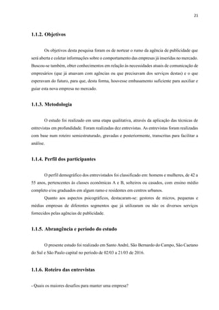 21
1.1.2. Objetivos
Os objetivos desta pesquisa foram os de nortear o rumo da agência de publicidade que
será aberta e coletar informações sobre o comportamento das empresas já inseridas no mercado.
Buscou-se também, obter conhecimentos em relação às necessidades atuais de comunicação de
empresários (que já atuavam com agências ou que precisavam dos serviços destas) e o que
esperavam do futuro, para que, desta forma, houvesse embasamento suficiente para auxiliar e
guiar esta nova empresa no mercado.
1.1.3. Metodologia
O estudo foi realizado em uma etapa qualitativa, através da aplicação das técnicas de
entrevistas em profundidade. Foram realizadas dez entrevistas. As entrevistas foram realizadas
com base num roteiro semiestruturado, gravadas e posteriormente, transcritas para facilitar a
análise.
1.1.4. Perfil dos participantes
O perfil demográfico dos entrevistados foi classificado em: homens e mulheres, de 42 a
55 anos, pertencentes às classes econômicas A e B, solteiros ou casados, com ensino médio
completo e/ou graduados em algum ramo e residentes em centros urbanos.
Quanto aos aspectos psicográficos, destacaram-se: gestores de micros, pequenas e
médias empresas de diferentes segmentos que já utilizaram ou não os diversos serviços
fornecidos pelas agências de publicidade.
1.1.5. Abrangência e período do estudo
O presente estudo foi realizado em Santo André, São Bernardo do Campo, São Caetano
do Sul e São Paulo capital no período de 02/03 a 21/03 de 2016.
1.1.6. Roteiro das entrevistas
- Quais os maiores desafios para manter uma empresa?
 