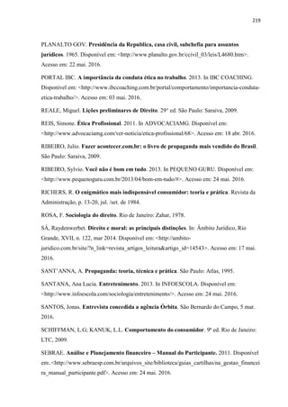 219
PLANALTO GOV. Presidência da Republica, casa civil, subchefia para assuntos
jurídicos. 1965. Disponível em: <http://www.planalto.gov.br/ccivil_03/leis/L4680.htm>.
Acesso em: 22 mai. 2016.
PORTAL IBC. A importância da conduta ética no trabalho. 2013. In IBC COACHING.
Disponível em: <http://www.ibccoaching.com.br/portal/comportamento/importancia-conduta-
etica-trabalho/>. Acesso em: 03 mai. 2016.
REALE, Miguel. Lições preliminares de Direito. 29° ed. São Paulo: Saraiva, 2009.
REIS, Simone. Ética Profissional. 2011. In ADVOCACIAMG. Disponível em:
<http://www.advocaciamg.com/ver-noticia/etica-profissional/68>. Acesso em: 18 abr. 2016.
RIBEIRO, Julio. Fazer acontecer.com.br: o livro de propaganda mais vendido do Brasil.
São Paulo: Saraiva, 2009.
RIBEIRO, Sylvio. Você não é bom em tudo. 2013. In PEQUENO GURU. Disponível em:
<http://www.pequenoguru.com.br/2013/04/bom-em-tudo/#>. Acesso em: 24 mai. 2016.
RICHERS, R. O enigmático mais indispensável consumidor: teoria e prática. Revista da
Administração, p. 13-20, jul. /set. de 1984.
ROSA, F. Sociologia do direito. Rio de Janeíro: Zahar, 1978.
SÁ, Raydenwerbet. Direito e moral: as principais distinções. In: Âmbito Jurídico, Rio
Grande, XVII, n. 122, mar 2014. Disponível em: <http://ambito-
juridico.com.br/site/?n_link=revista_artigos_leitura&artigo_id=14543>. Acesso em: 17 mai.
2016.
SANT’ANNA, A. Propaganda: teoria, técnica e prática. São Paulo: Atlas, 1995.
SANTANA, Ana Lucia. Entretenimento. 2013. In INFOESCOLA. Disponível em:
<http://www.infoescola.com/sociologia/entretenimento/>. Acesso em: 24 mai. 2016.
SANTOS, Jonas. Entrevista concedida a agência Órbita. São Bernardo do Campo, 5 mar.
2016.
SCHIFFMAN, L.G; KANUK, L.L. Comportamento do consumidor. 9ª ed. Rio de Janeiro:
LTC, 2009.
SEBRAE. Análise e Planejamento financeiro – Manual do Participante. 2011. Disponível
em:.<http://www.sebraesp.com.br/arquivos_site/biblioteca/guias_cartilhas/na_gestao_financei
ra_manual_participante.pdf>. Acesso em: 24 mai. 2016.
 