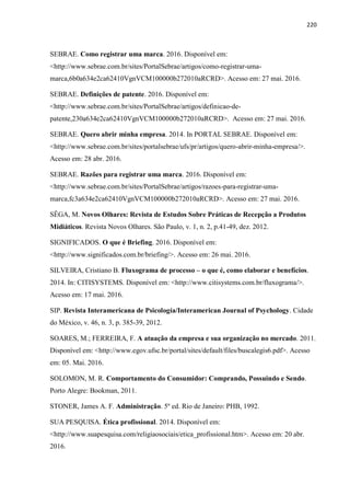220
SEBRAE. Como registrar uma marca. 2016. Disponível em:
<http://www.sebrae.com.br/sites/PortalSebrae/artigos/como-registrar-uma-
marca,6b0a634e2ca62410VgnVCM100000b272010aRCRD>. Acesso em: 27 mai. 2016.
SEBRAE. Definições de patente. 2016. Disponível em:
<http://www.sebrae.com.br/sites/PortalSebrae/artigos/definicao-de-
patente,230a634e2ca62410VgnVCM100000b272010aRCRD>. Acesso em: 27 mai. 2016.
SEBRAE. Quero abrir minha empresa. 2014. In PORTAL SEBRAE. Disponível em:
<http://www.sebrae.com.br/sites/portalsebrae/ufs/pr/artigos/quero-abrir-minha-empresa/>.
Acesso em: 28 abr. 2016.
SEBRAE. Razões para registrar uma marca. 2016. Disponível em:
<http://www.sebrae.com.br/sites/PortalSebrae/artigos/razoes-para-registrar-uma-
marca,fc3a634e2ca62410VgnVCM100000b272010aRCRD>. Acesso em: 27 mai. 2016.
SÊGA, M. Novos Olhares: Revista de Estudos Sobre Práticas de Recepção a Produtos
Midiáticos. Revista Novos Olhares. São Paulo, v. 1, n. 2, p.41-49, dez. 2012.
SIGNIFICADOS. O que é Briefing. 2016. Disponível em:
<http://www.significados.com.br/briefing/>. Acesso em: 26 mai. 2016.
SILVEIRA, Cristiano B. Fluxograma de processo – o que é, como elaborar e benefícios.
2014. In: CITISYSTEMS. Disponível em: <http://www.citisystems.com.br/fluxograma/>.
Acesso em: 17 mai. 2016.
SIP. Revista Interamericana de Psicología/Interamerican Journal of Psychology. Cidade
do México, v. 46, n. 3, p. 385-39, 2012.
SOARES, M.; FERREIRA, F. A atuação da empresa e sua organização no mercado. 2011.
Disponível em: <http://www.egov.ufsc.br/portal/sites/default/files/buscalegis6.pdf>. Acesso
em: 05. Mai. 2016.
SOLOMON, M. R. Comportamento do Consumidor: Comprando, Possuindo e Sendo.
Porto Alegre: Bookman, 2011.
STONER, James A. F. Administração. 5º ed. Rio de Janeiro: PHB, 1992.
SUA PESQUISA. Ética profissional. 2014. Disponível em:
<http://www.suapesquisa.com/religiaosociais/etica_profissional.htm>. Acesso em: 20 abr.
2016.
 