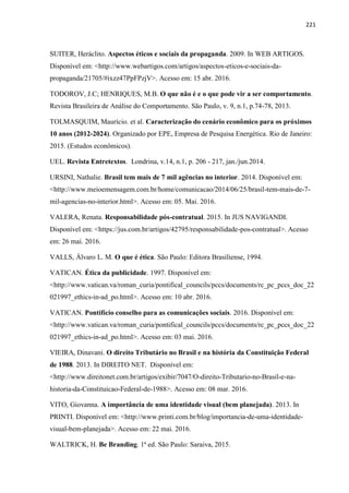 221
SUITER, Heráclito. Aspectos éticos e sociais da propaganda. 2009. In WEB ARTIGOS.
Disponível em: <http://www.webartigos.com/artigos/aspectos-eticos-e-sociais-da-
propaganda/21705/#ixzz47PpFPzjV>. Acesso em: 15 abr. 2016.
TODOROV, J.C; HENRIQUES, M.B. O que não é e o que pode vir a ser comportamento.
Revista Brasileira de Análise do Comportamento. São Paulo, v. 9, n.1, p.74-78, 2013.
TOLMASQUIM, Maurício. et al. Caracterização do cenário econômico para os próximos
10 anos (2012-2024). Organizado por EPE, Empresa de Pesquisa Energética. Rio de Janeiro:
2015. (Estudos econômicos).
UEL. Revista Entretextos. Londrina, v.14, n.1, p. 206 - 217, jan./jun.2014.
URSINI, Nathalie. Brasil tem mais de 7 mil agências no interior. 2014. Disponível em:
<http://www.meioemensagem.com.br/home/comunicacao/2014/06/25/brasil-tem-mais-de-7-
mil-agencias-no-interior.html>. Acesso em: 05. Mai. 2016.
VALERA, Renata. Responsabilidade pós-contratual. 2015. In JUS NAVIGANDI.
Disponível em: <https://jus.com.br/artigos/42795/responsabilidade-pos-contratual>. Acesso
em: 26 mai. 2016.
VALLS, Álvaro L. M. O que é ética. São Paulo: Editora Brasiliense, 1994.
VATICAN. Ética da publicidade. 1997. Disponível em:
<http://www.vatican.va/roman_curia/pontifical_councils/pccs/documents/rc_pc_pccs_doc_22
021997_ethics-in-ad_po.html>. Acesso em: 10 abr. 2016.
VATICAN. Pontifício conselho para as comunicações sociais. 2016. Disponível em:
<http://www.vatican.va/roman_curia/pontifical_councils/pccs/documents/rc_pc_pccs_doc_22
021997_ethics-in-ad_po.html>. Acesso em: 03 mai. 2016.
VIEIRA, Dinavani. O direito Tributário no Brasil e na história da Constituição Federal
de 1988. 2013. In DIREITO NET. Disponível em:
<http://www.direitonet.com.br/artigos/exibir/7047/O-direito-Tributario-no-Brasil-e-na-
historia-da-Constituicao-Federal-de-1988>. Acesso em: 08 mar. 2016.
VITO, Giovanna. A importância de uma identidade visual (bem planejada). 2013. In
PRINTI. Disponível em: <http://www.printi.com.br/blog/importancia-de-uma-identidade-
visual-bem-planejada>. Acesso em: 22 mai. 2016.
WALTRICK, H. Be Branding. 1ª ed. São Paulo: Saraiva, 2015.
 