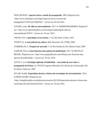 222
WEB ARTIGOS. Aspectos éticos e sociais da propaganda. 2009. Disponível em:
<http://www.webartigos.com/artigos/aspectos-eticos-e-sociais-da-
propaganda/21705/#ixzz47PpFPzjV>. Acesso em: 03 mai.2016.
XAVIER, Lucas. De olho no macroambiente. 2011. In ADMINISTRADORES. Disponível
em: <http://www.administradores.com.br/artigos/marketing/de-olho-no-
macroambiente/53525/>. Acesso em: 24 mai. 2016.
YOUNG, D.S. A psicologia vai ao cinema. 1ª ed. São Paulo: Cultrix, 2014.
YÚDICE, G. A conveniência da cultura. Belo Horizonte: Ed. UFMG, 2004.
ZAMBERLAN, L. Pesquisa de mercado. 1ª ed. Rio Grande do Sul: Editora Unijuí, 2008.
ZAMPAR, Silvia. Como funciona uma agência de publicidade. 2013. In GRUPO G3
BRASIL. Disponível em: <http://www.grupog3brasil.com.br/blog/como-funciona-uma-
agencia-de-publicidade/>. Acesso em: 23 mai. 2016.
ZATTI, C. el al. Psicologia aplicada à Publicidade – um estudo de caso sobre a
propaganda da Primus. In: XXVIII Congresso Brasileiro de Ciências da Comunicação. Rio
de Janeiro: Intercom, 2005.
ZULAR, Freddy. Especialista destaca o futuro das tecnologias do entretenimento. 2014.
In REDE GLOBO. Disponível em:
<http://redeglobo.globo.com/globociencia/noticia/2013/09/especialista-destaca-o-futuro-das-
tecnologias-do-entretenimento.html>. Acesso em: 24 mai. 2016.
 