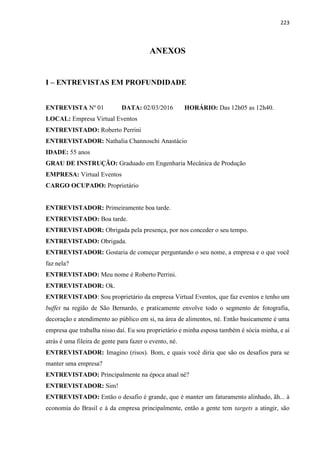 223
ANEXOS
I – ENTREVISTAS EM PROFUNDIDADE
ENTREVISTA Nº 01 DATA: 02/03/2016 HORÁRIO: Das 12h05 as 12h40.
LOCAL: Empresa Virtual Eventos
ENTREVISTADO: Roberto Perrini
ENTREVISTADOR: Nathalia Channoschi Anastácio
IDADE: 55 anos
GRAU DE INSTRUÇÃO: Graduado em Engenharia Mecânica de Produção
EMPRESA: Virtual Eventos
CARGO OCUPADO: Proprietário
ENTREVISTADOR: Primeiramente boa tarde.
ENTREVISTADO: Boa tarde.
ENTREVISTADOR: Obrigada pela presença, por nos conceder o seu tempo.
ENTREVISTADO: Obrigada.
ENTREVISTADOR: Gostaria de começar perguntando o seu nome, a empresa e o que você
faz nela?
ENTREVISTADO: Meu nome é Roberto Perrini.
ENTREVISTADOR: Ok.
ENTREVISTADO: Sou proprietário da empresa Virtual Eventos, que faz eventos e tenho um
buffet na região de São Bernardo, e praticamente envolve todo o segmento de fotografia,
decoração e atendimento ao público em si, na área de alimentos, né. Então basicamente é uma
empresa que trabalha nisso daí. Eu sou proprietário e minha esposa também é sócia minha, e aí
atrás é uma fileira de gente para fazer o evento, né.
ENTREVISTADOR: Imagino (risos). Bom, e quais você diria que são os desafios para se
manter uma empresa?
ENTREVISTADO: Principalmente na época atual né?
ENTREVISTADOR: Sim!
ENTREVISTADO: Então o desafio é grande, que é manter um faturamento alinhado, ãh... à
economia do Brasil e à da empresa principalmente, então a gente tem targets a atingir, são
 