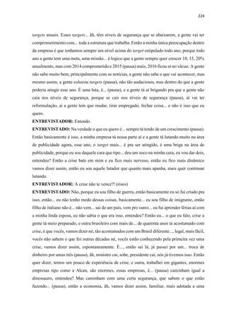224
targets anuais. Esses targets... ãh, têm níveis de segurança que se abaixarem, a gente vai ter
comprometimento com... toda a estrutura que trabalha. Então a minha única preocupação dentro
da empresa é que tenhamos sempre um nível acima do target estipulado todo ano, porque todo
ano a gente tem uma meta, uma missão... é logico que a gente sempre quer crescer 10, 15, 20%
anualmente, mas com 2014 comprometido e 2015 (pausa) mais, 2016 ficou aí no vácuo. A gente
não sabe muito bem, principalmente com as notícias, a gente não sabe o que vai acontecer, mas
mesmo assim, a gente colocou targets (pausa), não tão audaciosos, mas dentro do que a gente
poderia atingir esse ano. É uma luta, é... (pausa), e a gente tá aí brigando pra que a gente não
caia nos níveis de segurança, porque se cair nos níveis de segurança (pausa), aí vai ter
reformulação, aí a gente tem que mudar, tirar empregado, fechar coisa... e não é isso que eu
quero.
ENTREVISTADOR: Entendo.
ENTREVISTADO: Na verdade o que eu quero é... sempre tá tendo de um crescimento (pausa).
Então basicamente é isso, a minha empresa tá nessa parte aí e a gente tá lutando muito na área
de publicidade agora, esse ano, o target mais... é pra ser atingido, é uma briga na área de
publicidade, porque eu sou daquele cara que tipo... deu um soco na minha cara, eu vou dar dois,
entendeu? Então a crise bate em mim e eu fico mais nervoso, então eu fico mais dinâmico
vamos dizer assim, então eu sou aquele lutador que quanto mais apanha, mais quer continuar
lutando.
ENTREVISTADOR: A crise não te vence?! (risos)
ENTREVISTADO: Não, porque eu sou filho de guerra, então basicamente eu só fui criado pra
isso, então... eu não tenho medo dessas coisas, basicamente... eu sou filho de imigrante, então
filho de italiano não é... não vem... sai de um país, vem pro outro... eu fui aprender férias aí com
a minha linda esposa, eu não sabia o que era isso, entendeu? Então eu... o que eu falo, crise a
gente tá meio preparado, e outra brasileiro com mais de... de quarenta anos tá acostumado com
crise, é que vocês, vamos dizer né, tão acostumados com um Brasil diferente..., legal, mais fácil,
vocês não sabem o que foi outras décadas né, vocês estão conhecendo pela primeira vez uma
crise, vamos dizer assim, espontaneamente. É..., então sei lá, já passei por um... troca de
dinheiro por umas três (pausa), ãh, ministro cai, sobe, presidente cai, nós já tivemos isso. Então
quer dizer, temos um pouco de experiência de crise, e outra, trabalhei em gigantes, enormes
empresas tipo como a Alcan, são enormes, essas empresas, é... (pausa) caminham igual a
dinossauro, entendeu? Mas caminham com uma certa segurança, que sabem o que estão
fazendo... (pausa), então a economia, ãh, vamos dizer assim, familiar, mais adotada a uma
 