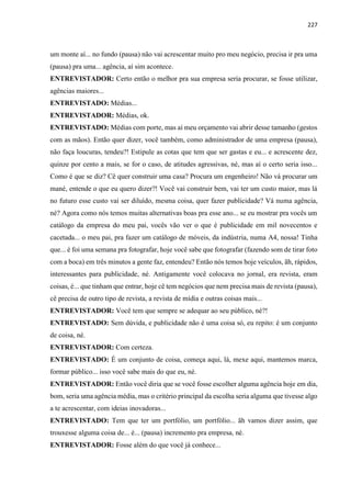 227
um monte aí... no fundo (pausa) não vai acrescentar muito pro meu negócio, precisa ir pra uma
(pausa) pra uma... agência, aí sim acontece.
ENTREVISTADOR: Certo então o melhor pra sua empresa seria procurar, se fosse utilizar,
agências maiores...
ENTREVISTADO: Médias...
ENTREVISTADOR: Médias, ok.
ENTREVISTADO: Médias com porte, mas aí meu orçamento vai abrir desse tamanho (gestos
com as mãos). Então quer dizer, você também, como administrador de uma empresa (pausa),
não faça loucuras, tendeu?! Estipule as cotas que tem que ser gastas e eu... e acrescente dez,
quinze por cento a mais, se for o caso, de atitudes agressivas, né, mas aí o certo seria isso...
Como é que se diz? Cê quer construir uma casa? Procura um engenheiro! Não vá procurar um
mané, entende o que eu quero dizer?! Você vai construir bem, vai ter um custo maior, mas lá
no futuro esse custo vai ser diluído, mesma coisa, quer fazer publicidade? Vá numa agência,
né? Agora como nós temos muitas alternativas boas pra esse ano... se eu mostrar pra vocês um
catálogo da empresa do meu pai, vocês vão ver o que é publicidade em mil novecentos e
cacetada... o meu pai, pra fazer um catálogo de móveis, da indústria, numa A4, nossa! Tinha
que... é foi uma semana pra fotografar, hoje você sabe que fotografar (fazendo som de tirar foto
com a boca) em três minutos a gente faz, entendeu? Então nós temos hoje veículos, ãh, rápidos,
interessantes para publicidade, né. Antigamente você colocava no jornal, era revista, eram
coisas, é... que tinham que entrar, hoje cê tem negócios que nem precisa mais de revista (pausa),
cê precisa de outro tipo de revista, a revista de mídia e outras coisas mais...
ENTREVISTADOR: Você tem que sempre se adequar ao seu público, né?!
ENTREVISTADO: Sem dúvida, e publicidade não é uma coisa só, eu repito: é um conjunto
de coisa, né.
ENTREVISTADOR: Com certeza.
ENTREVISTADO: É um conjunto de coisa, começa aqui, lá, mexe aqui, mantemos marca,
formar público... isso você sabe mais do que eu, né.
ENTREVISTADOR: Então você diria que se você fosse escolher alguma agência hoje em dia,
bom, seria uma agência média, mas o critério principal da escolha seria alguma que tivesse algo
a te acrescentar, com ideias inovadoras...
ENTREVISTADO: Tem que ter um portfólio, um portfólio... ãh vamos dizer assim, que
trouxesse alguma coisa de... é... (pausa) incremento pra empresa, né.
ENTREVISTADOR: Fosse além do que você já conhece...
 