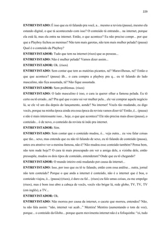 229
ENTREVISTADO: É isso que eu tô falando pra você, a... mesmo a revista (pausa), mesmo ela
estando digital, o que tá acontecendo com isso? O conteúdo tá entrando... na internet, porque
ela está lá, mas ela entra na internet. Então, o que acontece? Eu não preciso compr... por que
que a Playboy fechou as meninas? Não tem mais garotas, não tem mais mulher pelada? (pausa)
Qual é o conteúdo da Playboy?
ENTREVISTADOR: Tudo que tem na internet (risos) que as pessoas...
ENTREVISTADO: Não é mulher pelada? Vamos dizer assim...
ENTREVISTADOR: Ok. (risos)
ENTREVISTADO: Sem contar que tem as matérias picantes, né? Maravilhosas, né? Então o
que que acontece? (pausa) ãh... o cara compra a playboy pra q... eu tô falando do lado
masculino, não fica assustada, tá? Não fique assustada.
ENTREVISTADOR: Sem problemas. (risos)
ENTREVISTADO: O lado masculino é isso, o cara ia querer olhar a famosa pelada. Eu tô
certo ou tô errado...né? Pra quê que o cara vai ver mulher pela... ele vai comprar aquele negócio
lá, se ele vê um dia depois do lançamento, aonde? Na internet! Vocês tão mudando, eu digo
vocês, porque na minha época ainda era essa época da revista vamos dizer tá? Então, é... (pausa)
e não é mais interessante isso... hoje, o que que acontece? Ele não precisa mais disso (pausa), o
conteúdo... ó de novo, o conteúdo da revista tá indo pra internet.
ENTREVISTADOR: Sim.
ENTREVISTADO: Sem contar que o conteúdo mudou, ó... veja outra... eu vou falar coisas
que tão... sexo, mas entenda que eu não tô falando de sexo, eu tô falando de conteúdo (pausa),
antes era atrativo ver a menina famosa, não é? Não mudou esse conteúdo também? Pensa bem,
não tem nude hoje?! O cara tá mais preocupado em ver a amiga dele, a vizinha dele, então
pressupõe, mudou os dois tipos de conteúdo, entenderam? Onde que eu tô chegando?
ENTREVISTADOR: O mundo inteiro está mudando por causa da internet...
ENTREVISTADO: Isso, por isso que eu tô te falando, então com essa análise... outra, jornal
não tem conteúdo? Porque o que anda a internet é conteúdo, não é a internet que é boa, o
conteúdo viajou, ó... (pausa) (risos), é duro eu fal... (risos) eu falo umas coisas, eu me empolgo
(risos), mas é bom isso abre a cabeça de vocês, vocês vão brigar lá, rede globo, TV, TV, TV
(em inglês), a TV...
ENTREVISTADOR: Ok.
ENTREVISTADO: Não morreu por causa da internet, o cacete que morreu, entendeu? Não,
tu não fala assim: “não, internet vai acab...” Mentira! Mentira (aumentando o tom de voz),
porque... o conteúdo da Globo... porque quem movimenta internet não é a fofoquinha: “oi, tudo
 