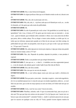 231
ENTREVISTADOR: Sim, é uma forma de divulgação.
ENTREVISTADO: Se algum professor falar que eu tô falando errado eu não sei, discute com
ele.
ENTREVISTADOR: Não, não, não se preocupe com isso...
ENTREVISTADO: Não, não, não, ó... veja bem, tudo que eu tô falando pra vocês, eu... eu não
tô chutando, eu li de gente que sabe muito de publicidade.
ENTREVISTADOR: Ok.
ENTREVISTADO: Eu não tô passando pra vocês coisas “ah (grunhidos) eu acordei hoje né,
(grunhidos)” não é isso, é leitura, tá? É de gente que tem muitos anos no mercado é... só pra
você... quem tá falando, que tá falando sobre conteúdo é o Boni, isso é uma entrevista do Boni
que porra, abriu a minha cabeça. Pra eu chegar a tomar certas atitudes, eu tenho que ler, eu
tenho que me informar, (pausa) pois quando eu te falar de um cara que vem falar comigo, de
publicidade tem que saber um pouquinho, mais do que eu, por que se não o que que interessa
se...? O que mais? Vamos lá.
ENTREVISTADOR: Ok, então algo pra ter retorno pra empresa, é algo que atinja uma grande
massa ao mesmo tempo, como a TV faz?
ENTREVISTADO: Não, não. Depende do produto, depende do produto, o meu produto é
regional.
ENTREVISTADOR: Então o seu produto tem que atingir diretamente...
ENTREVISTADO: É, tem que ser, o... o ideal é... é trabalhar com área segmentada (pausa)
e... e raio de atuação, não adianta querer vender buffet lá pra São João de Meriti.
ENTREVISTADOR: Sim, não faria sentido.
ENTREVISTADO: Não, tem que ter um raio de atuação.
ENTREVISTADOR: Ok, e você utiliza alguns meios pra meio que medir a eficiência de
algum...
ENTREVISTADOR: Puta que pariu, como todo... desculpe o negócio, como todo engenheiro,
ele vive se medindo (pausa) isso é o mau do cara que vai estudar engenharia, então eu... se você
falar isso pra mim, que eu não me meço (pausa) eu seria um idiota, né! Então tudo tem que ser
medido.
ENTREVISTADOR: Certo, você faz isso como? Através de méto...
ENTREVISTADO: Planilhas, métodos, tudo. O que tá acontecendo hoje, puta era pá sair e
não saiu? Por que que hoje nós caímos em dez pontos? Aí cê já liga pro cara “cacete (em voz
baixa) o que está acontecendo?”, entendeu? Então é... medir é o primeiro passo de um cara que
quer ter sucesso em qualquer coisa na vida, tá? Vocês, quando tiverem alguma matéria de
 