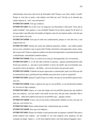 232
administração nessa área, não levem de brincadeira não! Porque a sua vida é medir, é medir!
Porque se você não se mede, e não adianta você falar pra você “ah hoje eu tô sentindo que
minha empresa tá... mal”, mas mal quanto?
ENTREVISTADOR: Tem que conhecer.
ENTREVISTADO: Ou se não você vai chega pro seu funcionário e fala assim “meu, não tá
tendo resultado”, mas quanto é o seu resultado? Quanto foi de ótimo, quanto foi de bom? cê
tem que saber o que fala antes de mandar em alguém, antes de sua empresa andar, você tem que
ter esses dados com você.
ENTREVISTADOR: Tem que ter todo esse conhecimento, porque se você não tiver, a sua
empresa não vai...
ENTREVISTADO: Setenta por cento das empresas pequenas, médias... nem sabem quanto
tem no caixa, entendeu o que eu quero dizer? Então o brasileiro é desorganizado, muito, muito,
não é pouco não! Então as empresas tendem a ter donos desorganizados e automaticamente toda
a subordinação, subordinados também entram...
ENTREVISTADOR: Claro, se o dono lá em cima já é desorganizado, ele vai transmitir...
ENTREVISTADO: É, se ele não sabe controlar as pessoas... (pausa) automaticamente tudo
ficará sem controle, é... mas não é assim também “a terra é de zumbi” que eu tô dizendo, mas,
nos pontos chaves de (pausa)... são falhos... por isso nós temos esse governo assim.
ENTREVISTADOR: Voltando um pouco agora para a comunicação, quais você diria que são
as características que o profissional que trabalha nessa área deve ter pra te conquistar?
ENTREVISTADO: (pausa) É aquilo lá que eu te falei, tem que ter um portfólio (pausa) forte,
sem isso...
ENTREVISTADOR: Então a agência tem que ter um portfólio, se um profissional também
for, tem que ter algo a agregar...
ENTREVISTADO: Lógico, se o cara não chegar com um portfólio (pausa) que seja saudável
para essa empresa... por que muitas vezes pode ser pra uma, não pra outra, entendeu? Mas o
portfólio... então uma empresa tem que ter um portfólio que... agregue, mostre...
ENTREVISTADOR: Como você já tem muito conhecimento também na área, tem que ser
algo que, com certeza vai...
ENTREVISTADO: Muito conhecimento não, conhecimento que eu tenho.
ENTREVISTADOR: Sim, que você adquiriu...
ENTREVISTADO: Porque em relação a outra pessoa pode ser pequeno, entende? Mas para a
minha empresa esse suporte... por exemplo se vier uma empresa nova, pequena, ela não
consegue me pegar. Agora, é... se for uma empresa maior, com mais (pausa) bagagem, mais...
 