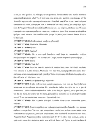 233
aí sim, eu acho que isso é o principal, ter um portfólio, não adianta ter uma menina bonita se
apresentando pra mim, sabe? Vir de mini saia essas coisa, sabe que tem esses truques, né? Se
for mulher a gerente eles trocam pra homem, não... é verdade isso, tá? na.. come... as abordagens
comerciais são assim, começa por isso, aí depois tem um lindo display, ela chega aqui e pá!
(som de “magia”) O mundo encantado de Disney vai ser a sua empresa, não basta isso. Os caras
experientes, os caras que conhecem e querem... objetivo, o target dele tem que ser atingido a
qualquer custo, não vem com essa historinha, porque é o pescoço do cara que tá (som de corte
no pescoço).
ENTREVISTADOR: Então nada de aparência, eficiência!
ENTREVISTADO: Eficiência, falou tudo.
ENTREVISTADOR: (risos)
ENTREVISTADO: Acertou!
ENTREVISTADOR: Ok, e com qual frequência você julga ser necessário... realizar
divulgações para sua empresa? Por exemplo, no Google, qual a frequência que você julga....
ENTREVISTADO: Diária.
ENTREVISTADOR: Todo dia?
ENTREVISTADO: Todo dia, todo dia batendo lá, tem que bater, bater e você fica medindo,
você tem que tá lá, não interessa. O dia que você ficar fora, você já perdeu uma dúzia de e-
mails que seriam mandados pra você, entendeu? Então no meu caso é todo dia (pausa) e outra,
diversificação né? Não basta... ser...
ENTREVISTADOR: Não pode ser algo engessado.
ENTREVISTADO: É não pode ser um negócio engessado, você tem que ficar toda hora
procurando se tem alguma alternativa, ãh... através dos dados, você tem de ver o que tá
acontecendo... os dados são interpretativos e eles te dão direção... (pausa), então quer dizer, se
um dia deu baixa, no horário tal, deu baixa, por quê? É o momento que o cara tá procurando
menos? E tem que estudar esse momento... (pausa) tudo isso.
ENTREVISTADOR: Sim, o ponto principal é estudar como o seu consumidor pensa,
entender...
ENTREVISTADO: Primeiro você tem que conhecer seu consumidor. Segundo, você tem que
conhecer o seu produto. Terceiro, você tem que fazer a união entre as duas coisas, aonde está a
visibilidade do teu produto, junto com o teu cliente, onde eles tão? É a somatória disso tudo.
Parece fácil né? Parece um modelo matemático né? A+ B= C, não é bem assim, é... então a
gente entra numa área subjetiva, entra uma série de fatores aí. Agora, a gente também tá
 