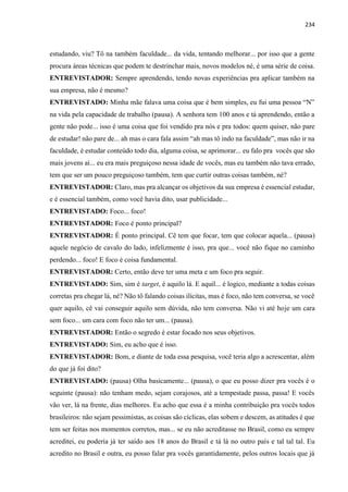 234
estudando, viu? Tô na também faculdade... da vida, tentando melhorar... por isso que a gente
procura áreas técnicas que podem te destrinchar mais, novos modelos né, é uma série de coisa.
ENTREVISTADOR: Sempre aprendendo, tendo novas experiências pra aplicar também na
sua empresa, não é mesmo?
ENTREVISTADO: Minha mãe falava uma coisa que é bem simples, eu fui uma pessoa “N”
na vida pela capacidade de trabalho (pausa). A senhora tem 100 anos e tá aprendendo, então a
gente não pode... isso é uma coisa que foi vendido pra nós e pra todos: quem quiser, não pare
de estudar! não pare de... ah mas o cara fala assim “ah mas tô indo na faculdade”, mas não ir na
faculdade, é estudar conteúdo todo dia, alguma coisa, se aprimorar... eu falo pra vocês que são
mais jovens aí... eu era mais preguiçoso nessa idade de vocês, mas eu também não tava errado,
tem que ser um pouco preguiçoso também, tem que curtir outras coisas também, né?
ENTREVISTADOR: Claro, mas pra alcançar os objetivos da sua empresa é essencial estudar,
e é essencial também, como você havia dito, usar publicidade...
ENTREVISTADO: Foco... foco!
ENTREVISTADOR: Foco é ponto principal?
ENTREVISTADOR: É ponto principal. Cê tem que focar, tem que colocar aquela... (pausa)
aquele negócio de cavalo do lado, infelizmente é isso, pra que... você não fique no caminho
perdendo... foco! E foco é coisa fundamental.
ENTREVISTADOR: Certo, então deve ter uma meta e um foco pra seguir.
ENTREVISTADO: Sim, sim é target, é aquilo lá. E aquil... é logico, mediante a todas coisas
corretas pra chegar lá, né? Não tô falando coisas ilícitas, mas é foco, não tem conversa, se você
quer aquilo, cê vai conseguir aquilo sem dúvida, não tem conversa. Não vi até hoje um cara
sem foco... um cara com foco não ter um... (pausa).
ENTREVISTADOR: Então o segredo é estar focado nos seus objetivos.
ENTREVISTADO: Sim, eu acho que é isso.
ENTREVISTADOR: Bom, e diante de toda essa pesquisa, você teria algo a acrescentar, além
do que já foi dito?
ENTREVISTADO: (pausa) Olha basicamente... (pausa), o que eu posso dizer pra vocês é o
seguinte (pausa): não tenham medo, sejam corajosos, até a tempestade passa, passa! E vocês
vão ver, lá na frente, dias melhores. Eu acho que essa é a minha contribuição pra vocês todos
brasileiros: não sejam pessimistas, as coisas são cíclicas, elas sobem e descem, as atitudes é que
tem ser feitas nos momentos corretos, mas... se eu não acreditasse no Brasil, como eu sempre
acreditei, eu poderia já ter saído aos 18 anos do Brasil e tá lá no outro país e tal tal tal. Eu
acredito no Brasil e outra, eu posso falar pra vocês garantidamente, pelos outros locais que já
 