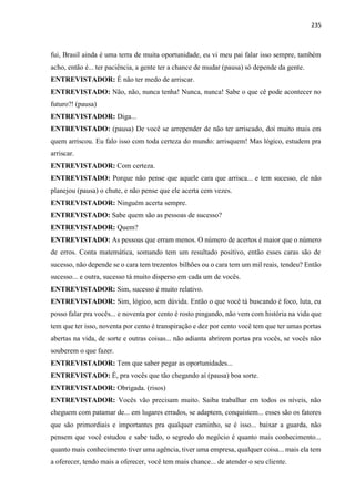 235
fui, Brasil ainda é uma terra de muita oportunidade, eu vi meu pai falar isso sempre, também
acho, então é... ter paciência, a gente ter a chance de mudar (pausa) só depende da gente.
ENTREVISTADOR: É não ter medo de arriscar.
ENTREVISTADO: Não, não, nunca tenha! Nunca, nunca! Sabe o que cê pode acontecer no
futuro?! (pausa)
ENTREVISTADOR: Diga...
ENTREVISTADO: (pausa) De você se arrepender de não ter arriscado, doí muito mais em
quem arriscou. Eu falo isso com toda certeza do mundo: arrisquem! Mas lógico, estudem pra
arriscar.
ENTREVISTADOR: Com certeza.
ENTREVISTADO: Porque não pense que aquele cara que arrisca... e tem sucesso, ele não
planejou (pausa) o chute, e não pense que ele acerta cem vezes.
ENTREVISTADOR: Ninguém acerta sempre.
ENTREVISTADO: Sabe quem são as pessoas de sucesso?
ENTREVISTADOR: Quem?
ENTREVISTADO: As pessoas que erram menos. O número de acertos é maior que o número
de erros. Conta matemática, somando tem um resultado positivo, então esses caras são de
sucesso, não depende se o cara tem trezentos bilhões ou o cara tem um mil reais, tendeu? Então
sucesso... e outra, sucesso tá muito disperso em cada um de vocês.
ENTREVISTADOR: Sim, sucesso é muito relativo.
ENTREVISTADOR: Sim, lógico, sem dúvida. Então o que você tá buscando é foco, luta, eu
posso falar pra vocês... e noventa por cento é rosto pingando, não vem com história na vida que
tem que ter isso, noventa por cento é transpiração e dez por cento você tem que ter umas portas
abertas na vida, de sorte e outras coisas... não adianta abrirem portas pra vocês, se vocês não
souberem o que fazer.
ENTREVISTADOR: Tem que saber pegar as oportunidades...
ENTREVISTADO: É, pra vocês que tão chegando aí (pausa) boa sorte.
ENTREVISTADOR: Obrigada. (risos)
ENTREVISTADOR: Vocês vão precisam muito. Saiba trabalhar em todos os níveis, não
cheguem com patamar de... em lugares errados, se adaptem, conquistem... esses são os fatores
que são primordiais e importantes pra qualquer caminho, se é isso... baixar a guarda, não
pensem que você estudou e sabe tudo, o segredo do negócio é quanto mais conhecimento...
quanto mais conhecimento tiver uma agência, tiver uma empresa, qualquer coisa... mais ela tem
a oferecer, tendo mais a oferecer, você tem mais chance... de atender o seu cliente.
 