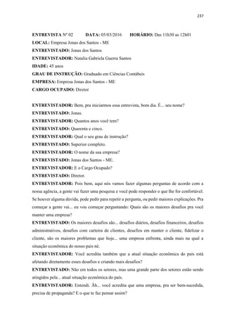237
ENTREVISTA Nº 02 DATA: 05/03/2016 HORÁRIO: Das 11h30 as 12h01
LOCAL: Empresa Jonas dos Santos - ME
ENTREVISTADO: Jonas dos Santos
ENTREVISTADOR: Natalia Gabriela Guerra Santos
IDADE: 45 anos
GRAU DE INSTRUÇÃO: Graduado em Ciências Contábeis
EMPRESA: Empresa Jonas dos Santos - ME
CARGO OCUPADO: Diretor
ENTREVISTADOR: Bem, pra iniciarmos essa entrevista, bom dia. É... seu nome?
ENTREVISTADO: Jonas.
ENTREVISTADOR: Quantos anos você tem?
ENTREVISTADO: Quarenta e cinco.
ENTREVISTADOR: Qual o seu grau de instrução?
ENTREVISTADO: Superior completo.
ENTREVISTADOR: O nome da sua empresa?
ENTREVISTADO: Jonas dos Santos - ME.
ENTREVISTADOR: E o Cargo Ocupado?
ENTREVISTADO: Diretor.
ENTREVISTADOR: Pois bem, aqui nós vamos fazer algumas perguntas de acordo com a
nossa agência, a gente vai fazer uma pesquisa e você pode responder o que lhe for confortável.
Se houver alguma dúvida, pode pedir para repetir a pergunta, ou pedir maiores explicações. Pra
começar a gente vai... eu vou começar perguntando: Quais são os maiores desafios pra você
manter uma empresa?
ENTREVISTADO: Os maiores desafios são... desafios diários, desafios financeiros, desafios
administrativos, desafios com carteira de clientes, desafios em manter o cliente, fidelizar o
cliente, são os maiores problemas que hoje... uma empresa enfrenta, ainda mais na qual a
situação econômica do nosso pais né.
ENTREVISTADOR: Você acredita também que a atual situação econômica do país está
afetando diretamente esses desafios e criando mais desafios?
ENTREVISTADO: Não em todos os setores, mas uma grande parte dos setores estão sendo
atingidos pela... atual situação econômica do país.
ENTREVISTADOR: Entendi. Ãh... você acredita que uma empresa, pra ser bem-sucedida,
precisa de propaganda? E o que te faz pensar assim?
 