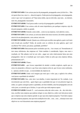238
ENTREVISTADO: Com certeza precisa de propaganda, propaganda como já dizia lá o... Não
sei quem disse isso, mas é a... alma do negócio. Então precisa de propaganda, sem propaganda,
como é que você vai aparecer, né? Seja numa mídia, seja na televisão, seja num... na internet,
num site, propaganda é necessário.
ENTREVISTADOR: Você preza então o serviço de propaganda e publicidade?
ENTREVISTADO: Com certeza, acho de suma importância, pra qualquer empresa, seja ela
de porte pequeno, médio ou grande.
ENTREVISTADOR: Entendi, como então... como na sua empresa, você aderiria a uma...
ENTREVISTADO: Com certeza, se estivesse dentro dos meus recursos, da minha capacidade,
através de um planejamento, com certeza, teria sim.
ENTREVISTADOR: Entendi. Quanto aos critérios pra escolher uma agência, quais você mais
seria levado pra escolher? Então, de acordo com os critérios de uma agência, qual você
escolheria? Por valores, por preço, qualidade, portfólio?
ENTREVISTADO: Basicamente pelos resultados que ela... vier a trazer, né. Normalmente cê
tem umas referências, das empresas né. Valor também é considerado, lógico, mas mais o
resultado, né. Não adianta você ter um valor... pagar um valor relativamente baixo pra uma
propaganda e não ter o resultado que você espera. Então eu acho que uma empresa idônea,
primeiramente né?!...
ENTREVISTADOR: Uhum...
ENTREVISTADO: ...que tivesse capacidade de atender a minha exigência, aquilo que eu
estou me propondo a oferecer e que fosse uma empresa séria né, que tivesse como realmente,
é... (pausa), atender ao que... as necessidades da empresa né.
ENTREVISTADOR: Então você imagina que mais que o valor, que, a agência iria cobrar,
você preza a qualidade do trabalho?
ENTREVISTADO: Sim, valor não é um detalhe, é muito importante né. Na verdade, é um
investimento que será feito... agora lógico que a qualidade tem que vir em primeiro lugar né,
então, se a gente conseguir juntar a qualidade, um bom trabalho, uma boa propaganda com um
valor justo, eu entendo que aí fechou, é o que acho que toda empresa espera.
ENTREVISTADOR: Entendi. É... você comentou sobre dar valor a uma... da... dar valor não...
mas, escolher uma empresa que pudesse atingir os seus objetivos, então você não preza muito
que a empresa seja uma empresa grande ou que seja uma empresa pequena. Você daria espaço
pra uma empresa pequena, mas que teria condições de te dar... essa... esse..., alcançar esses seus
objetivos ou você descartaria uma empresa pequena?
 