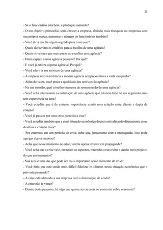23
- Se o funcionário está bem, a produção aumenta?
- O teu objetivo primordial seria crescer a empresa, abrindo mais franquias ou empresas com
sua própria marca, aumentar o número de funcionários também?
- Você diria que há algum segredo para o sucesso?
- Quais são/seriam os critérios para a escolha de uma agência?
- Quais os valores que mais preza ao escolher uma agência?
- Daria espaço a uma agência pequena? Por quê?
- E você já utiliza alguma agência? Por quê?
- Você aderiria aos serviços de uma agência?
- A empresa utiliza/utilizaria a mesma agência sempre ou troca a cada campanha?
- Além do valor, você preza a qualidade dos serviços da agência?
- Na sua opinião, qual a melhor maneira de remuneração de uma agência?
- Você acha interessante a contratação de uma agência que não tem foco no seu segmento, mas
tem experiência na área?
- Você acredita que é de extrema importância existir uma relação entre cliente e dupla de
criação?
- Você já passou por uma crise parecida a essa?
- Você acredita também que a atual situação econômica do país está afetando diretamente esses
desafios e criando mais?
- Por estarmos em um período de crise, acha que, juntamente com a propaganda, isso pode
agregar algo à empresa?
- Acha que nesse momento de crise, valeria apena investir em propaganda?
- Você acha que a crise veio, em todos os aspectos, trazendo coisas ruins e dando mais prejuízo
do que ensinamentos?
- Sua área é uma das que pode ser mais importante nesse momento de crise?
- Você diria que está sendo mais difícil fidelizar os clientes nessa situação econômica que o
país está passando?
- A crise está afetando a sua empresa com a diminuição de venda?
- A crise não te vence?
- Diante desta pesquisa, há algo que queira acrescentar ou comentar sobre o assunto?
 