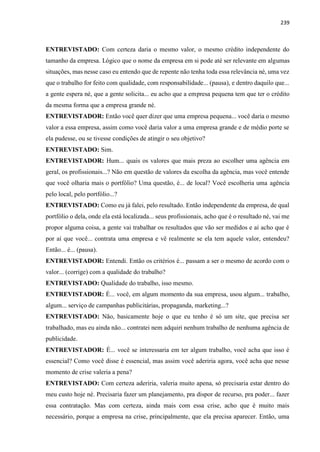 239
ENTREVISTADO: Com certeza daria o mesmo valor, o mesmo crédito independente do
tamanho da empresa. Lógico que o nome da empresa em si pode até ser relevante em algumas
situações, mas nesse caso eu entendo que de repente não tenha toda essa relevância né, uma vez
que o trabalho for feito com qualidade, com responsabilidade... (pausa), e dentro daquilo que...
a gente espera né, que a gente solicita... eu acho que a empresa pequena tem que ter o crédito
da mesma forma que a empresa grande né.
ENTREVISTADOR: Então você quer dizer que uma empresa pequena... você daria o mesmo
valor a essa empresa, assim como você daria valor a uma empresa grande e de médio porte se
ela pudesse, ou se tivesse condições de atingir o seu objetivo?
ENTREVISTADO: Sim.
ENTREVISTADOR: Hum... quais os valores que mais preza ao escolher uma agência em
geral, os profissionais...? Não em questão de valores da escolha da agência, mas você entende
que você olharia mais o portfólio? Uma questão, é... de local? Você escolheria uma agência
pelo local, pelo portfólio...?
ENTREVISTADO: Como eu já falei, pelo resultado. Então independente da empresa, de qual
portfólio o dela, onde ela está localizada... seus profissionais, acho que é o resultado né, vai me
propor alguma coisa, a gente vai trabalhar os resultados que vão ser medidos e aí acho que é
por aí que você... contrata uma empresa e vê realmente se ela tem aquele valor, entendeu?
Então... é... (pausa).
ENTREVISTADOR: Entendi. Então os critérios é... passam a ser o mesmo de acordo com o
valor... (corrige) com a qualidade do trabalho?
ENTREVISTADO: Qualidade do trabalho, isso mesmo.
ENTREVISTADOR: É... você, em algum momento da sua empresa, usou algum... trabalho,
algum... serviço de campanhas publicitárias, propaganda, marketing...?
ENTREVISTADO: Não, basicamente hoje o que eu tenho é só um site, que precisa ser
trabalhado, mas eu ainda não... contratei nem adquiri nenhum trabalho de nenhuma agência de
publicidade.
ENTREVISTADOR: É... você se interessaria em ter algum trabalho, você acha que isso é
essencial? Como você disse é essencial, mas assim você aderiria agora, você acha que nesse
momento de crise valeria a pena?
ENTREVISTADO: Com certeza aderiria, valeria muito apena, só precisaria estar dentro do
meu custo hoje né. Precisaria fazer um planejamento, pra dispor de recurso, pra poder... fazer
essa contratação. Mas com certeza, ainda mais com essa crise, acho que é muito mais
necessário, porque a empresa na crise, principalmente, que ela precisa aparecer. Então, uma
 
