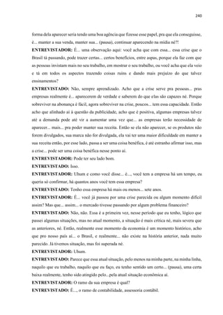 240
forma dela aparecer seria tendo uma boa agência que fizesse esse papel, pra que ela conseguisse,
é... manter a sua venda, manter sua... (pausa), continuar aparecendo na mídia né?!
ENTREVISTADOR: É... uma observação aqui: você acha que com essa... essa crise que o
Brasil tá passando, pode trazer certas... certos benefícios, entre aspas, porque ela faz com que
as pessoas invistam mais no seu trabalho, em mostrar o seu trabalho, ou você acha que ela veio
e tá em todos os aspectos trazendo coisas ruins e dando mais prejuízo do que talvez
ensinamentos?
ENTREVISTADO: Não, sempre aprendizado. Acho que a crise serve pra pessoas... pras
empresas realmente é... aparecerem de verdade e saberem do que elas são capazes né. Porque
sobreviver na abonança é fácil, agora sobreviver na crise, poucos... tem essa capacidade. Então
acho que alinhado aí à questão da publicidade, acho que é positiva, algumas empresas talvez
até a demanda pode até vir a aumentar uma vez que... as empresas terão necessidade de
aparecer... mais... pra poder manter sua receita. Então se ela não aparecer, se os produtos não
forem divulgados, sua marca não for divulgada, ela vai ter uma maior dificuldade em manter a
sua receita então, por esse lado, passa a ser uma coisa benéfica, é até estranho afirmar isso, mas
a crise... pode ser uma coisa benéfica nesse ponto aí.
ENTREVISTADOR: Pode ter seu lado bom.
ENTREVISTADO: Isso.
ENTREVISTADOR: Uhum e como você disse... é..., você tem a empresa há um tempo, eu
queria só confirmar, há quantos anos você tem essa empresa?
ENTREVISTADO: Tenho essa empresa há mais ou menos... sete anos.
ENTREVISTADOR: É... você já passou por uma crise parecida ou algum momento difícil
assim? Mas que... assim... o mercado tivesse passando por algum problema financeiro?
ENTREVISTADO: Não, não. Essa é a primeira vez, nesse período que eu tenho, lógico que
passei algumas situações, mas no atual momento, a situação é mais crítica né, mais severa que
as anteriores, né. Então, realmente esse momento da economia é um momento histórico, acho
que pro nosso país aí... o Brasil, e realmente... não existe na história anterior, nada muito
parecido. Já tivemos situação, mas foi superada né.
ENTREVISTADOR: Uhum.
ENTREVISTADO: Parece que essa atual situação, pelo menos na minha parte, na minha linha,
naquilo que eu trabalho, naquilo que eu faço, eu tenho sentido um certo... (pausa), uma certa
baixa realmente, tenho sido atingido pelo...pela atual situação econômica aí.
ENTREVISTADOR: O ramo da sua empresa é qual?
ENTREVISTADO: É..., o ramo de contabilidade, assessoria contábil.
 
